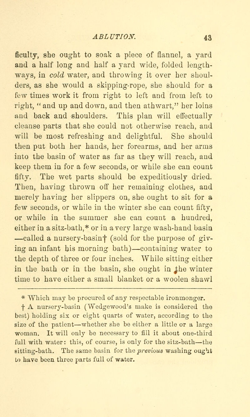 ficulty, she ought to soak a piece of flannel, a yard and a half long and half a yard wide, folded length- ways, in cold water, and throwing it over her shoul- ders, as she would a skipping-rope, she should for a few times work it from right to left and from left to right,  and up and down, and then athwart, her loins and back and shoulders. This plan will effectually cleanse parts that she could not otherwise reach, and will be most refreshing and delightful. She should then put both her hands, her forearms, and her arms into the basin of water as far as they will reach, and keep them in for a few seconds, or while she can count fifty. The wet parts should be expeditiously dried. Then, having thrown off her remaining clothes, and merely having her slippers on, she ought to sit for a few seconds, or while in the winter she can count fifty, or while in the summer she can count a hundred, either in a sitz-bath,* or in a very large wash-hand basin —called a nursery-basinf (sold for the purpose of giv- ing an infant bis morning bath)—containing water to the depth of three or four inches. While sitting either in the bath or in the basin, she ought in }he winter time to have either a small blanket or a woolen shawl * Which may be procured of any respectable ironmonger. f A nursery-basin (Wedgewood's make is considered the best) holding six or eight quarts of water, according to the size of the patient—whether she be either a little or a large woman. It will only be necessary to fill it about one-third full with water: this, of course, is only for the sitz-bath—the sitting-bath. The same basin for the previous washing ought to have been three parts full of water.