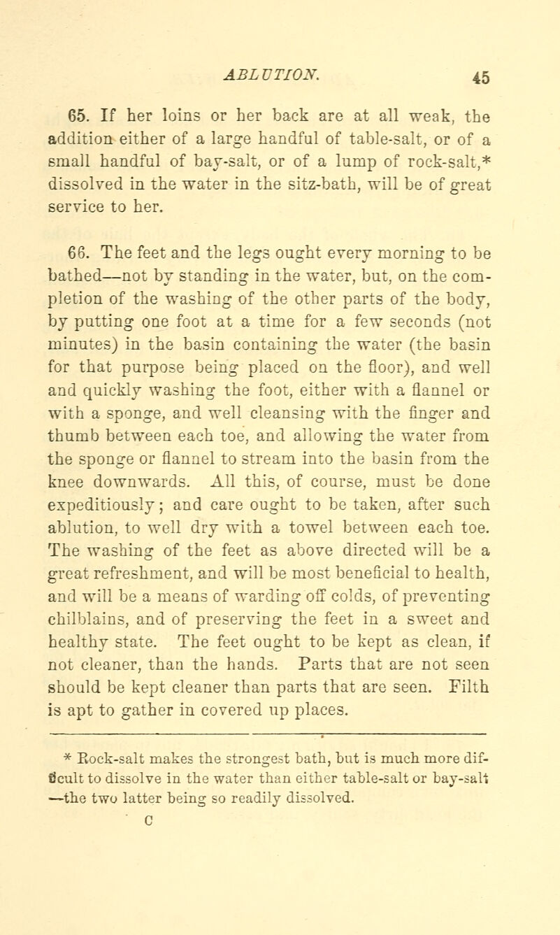 65. If her loins or her back are at all weak, the addition either of a large handful of table-salt, or of a small handful of bay-salt, or of a lump of rock-salt,* dissolved in the water in the sitz-bath, will be of great service to her. 66. The feet and the legs ought every morning to be bathed—not by standing in the water, but, on the com- pletion of the washing of the other parts of the body, by putting one foot at a time for a few seconds (not minutes) in the basin containing the water (the basin for that purpose being placed on the floor), and well and quickly washing the foot, either with a flannel or with a sponge, and well cleansing with the finger and thumb between each toe, and allowing the water from the sponge or flannel to stream into the basin from the knee downwards. All this, of course, must be done expeditiously; and care ought to be taken, after such ablution, to well dry with a towel between each toe. The washing of the feet as above directed will be a great refreshment, and will be most beneficial to health, and will be a means of warding off colds, of preventing chilblains, and of preserving the feet in a sweet and healthy state. The feet ought to be kept as clean, if not cleaner, than the hands. Parts that are not seen should be kept cleaner than parts that are seen. Filth is apt to gather in covered up places. * Rock-salt makes the strongest bath, but is much more dif- ficult to dissolve in the water than either table-salt or bay-saU —the two latter being so readily dissolved. C