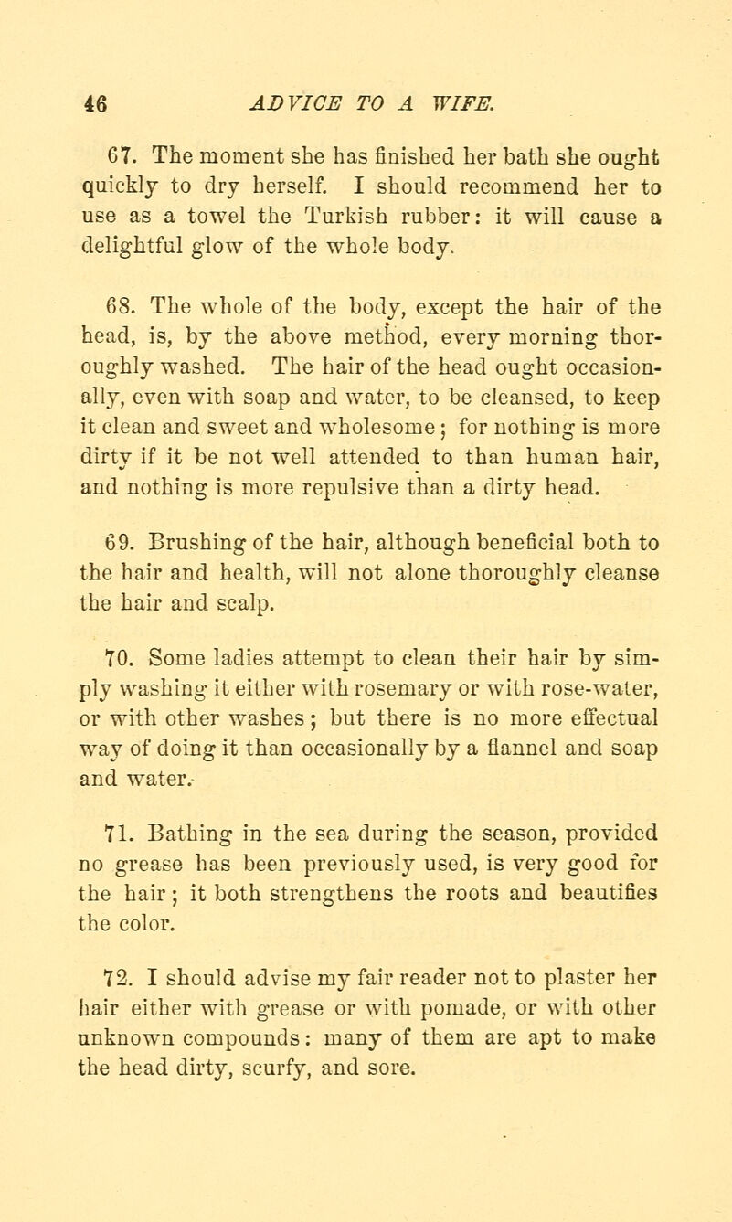 67. The moment she has finished her bath she ought quickly to dry herself. I should recommend her to use as a towel the Turkish rubber: it will cause a delightful glow of the whole body, 68. The whole of the body, except the hair of the head, is, by the above method, every morning thor- oughly washed. The hair of the head ought occasion- ally, even with soap and water, to be cleansed, to keep it clean and sweet and wholesome; for nothing is more dirty if it be not well attended to than human hair, and nothing is more repulsive than a dirty head. 69. Brushing of the hair, although beneficial both to the hair and health, will not alone thoroughly cleanse the hair and scalp. 70. Some ladies attempt to clean their hair by sim- ply washing it either with rosemary or with rose-water, or with other washes; but there is no more effectual way of doing it than occasionally by a flannel and soap and water. 71. Bathing in the sea during the season, provided no grease has been previously used, is very good for the hair; it both strengthens the roots and beautifies the color. 72. I should advise my fair reader not to plaster her hair either with grease or with pomade, or with other unknown compounds: many of them are apt to make the head dirty, scurfy, and sore.