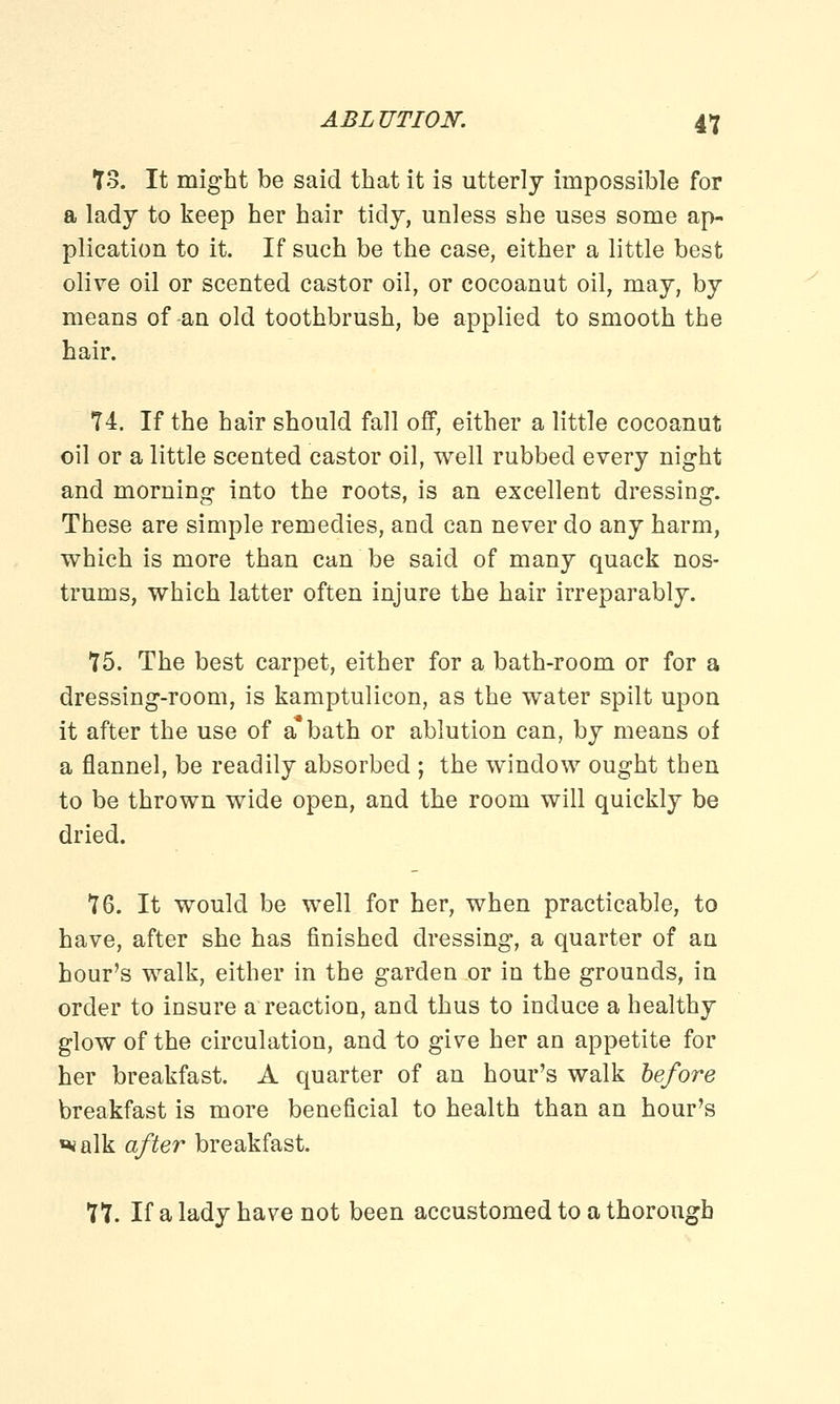 73. It might be said that it is utterly impossible for a lady to keep her hair tidy, unless she uses some ap- plication to it. If such be the case, either a little best olive oil or scented castor oil, or cocoanut oil, may, by means of -an old toothbrush, be applied to smooth the hair. 74. If the hair should fall off, either a little cocoanut oil or a little scented castor oil, well rubbed every night and morning into the roots, is an excellent dressing. These are simple remedies, and can never do any harm, which is more than can be said of many quack nos- trums, which latter often injure the hair irreparably. 75. The best carpet, either for a bath-room or for a dressing-room, is kamptulicon, as the water spilt upon it after the use of a* bath or ablution can, by means of a flannel, be readily absorbed ; the window ought then to be thrown wide open, and the room will quickly be dried. 76. It would be well for her, when practicable, to have, after she has finished dressing, a quarter of an hour's walk, either in the garden or in the grounds, in order to insure a reaction, and thus to induce a healthy glow of the circulation, and to give her an appetite for her breakfast. A quarter of an hour's walk before breakfast is more beneficial to health than an hour's «*alk after breakfast. 77. If a lady have not been accustomed to a thorough