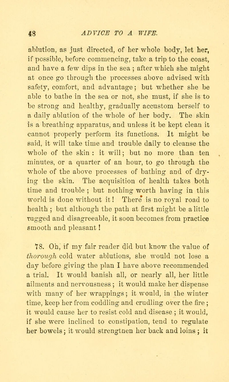 ablution, as just directed, of her whole body, let her, if possible, before commencing, take a trip to the coast, and have a few dips in the sea ; after which she might at once go through the processes above advised with safety, comfort, and advantage; but whether she be able to bathe in the sea or not, she must, if she is to be strong and healthy, gradually accustom herself to a daily ablution of the whole of her body. The skin is a breathing apparatus, and unless it be kept clean it cannot properly perform its functions. It might be said, it will take time and trouble daily to cleanse the whole of the skin: it will; but no more than ten minutes, or a quarter of an hour, to go through the whole of the above processes of bathing and of dry- ing the skin. The acquisition of health takes both time and trouble ; but nothing worth having in this world is done without it! There* is no royal road to health ; but although the path at first might be a little Tugged and disagreeable, it soon becomes from practice smooth and pleasant! 78. Oh, if my fair reader did but know the value of thorough cold water ablutions, she would not lose a day before giving the plan I have above recommended a trial. It would banish all, or nearly all, her little ailments and nervousness ; it would make her dispense with many of her wrappings; it would, in the winter time, keep her from coddling and crudling over the fire ; it would cause her to resist cold and disease ; it would, if she were inclined to constipation, tend to regulate her bowels; it would strengtnen her back and loins ; it
