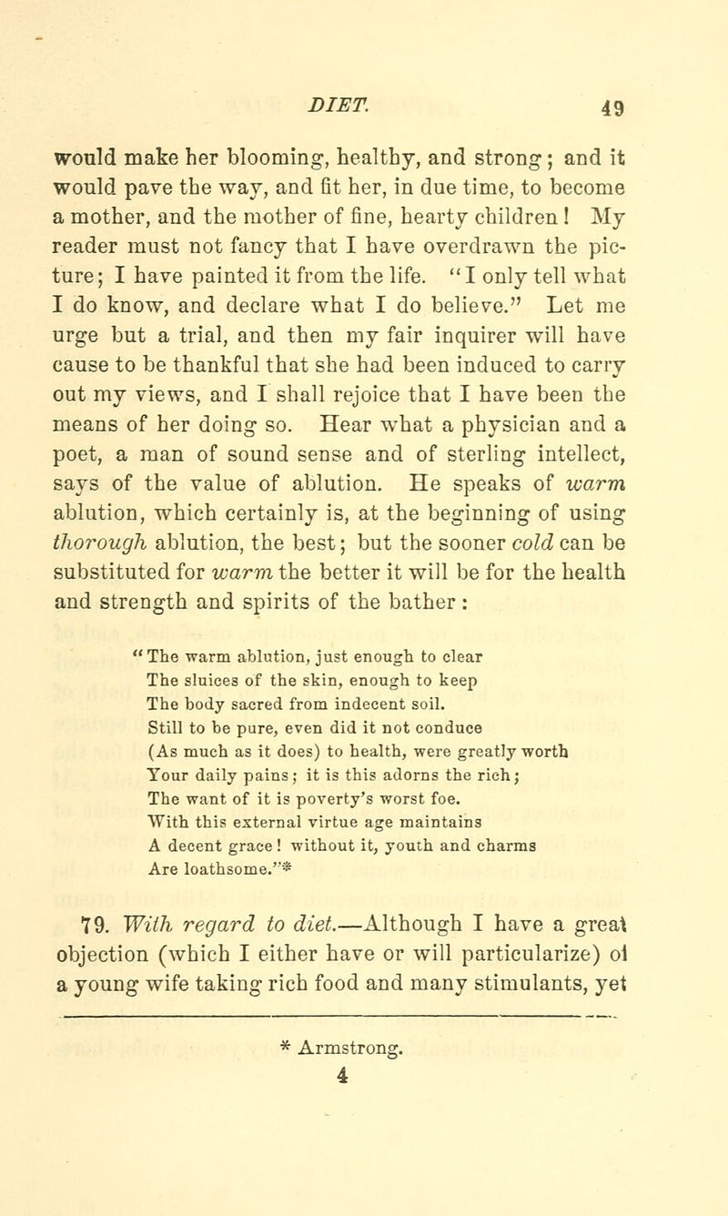 would make her blooming, healthy, and strong; and it would pave the way, and fit her, in due time, to become a mother, and the mother of fine, hearty children! My reader must not fancy that I have overdrawn the pic- ture ; I have painted it from the life.  I only tell what I do know, and declare what I do believe. Let me urge but a trial, and then my fair inquirer will have cause to be thankful that she had been induced to carry out my views, and I shall rejoice that I have been the means of her doing so. Hear what a physician and a poet, a man of sound sense and of sterling intellect, says of the value of ablution. He speaks of warm ablution, which certainly is, at the beginning of using thorough ablution, the best; but the sooner cold can be substituted for warm the better it will be for the health and strength and spirits of the bather: The warm ablution, just enough to clear The sluices of the skin, enough to keep The body sacred from indecent soil. Still to be pure, even did it not conduce (As much as it does) to health, were greatly worth Your daily pains; it is this adorus the rich; The want of it is poverty's worst foe. With this external virtue age maintains A decent grace ! without it, youth and charms Are loathsome.* 79. With regard to diet.—Although I have a great objection (which I either have or will particularize) oi a young wife taking rich food and many stimulants, yet * Armstrong. 4