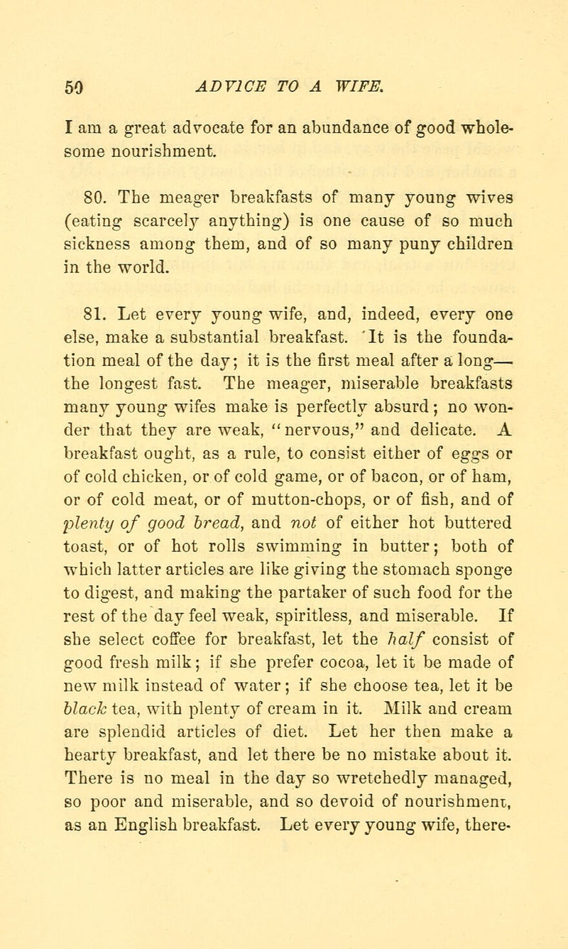 I am a great advocate for an abundance of good whole- some nourishment. 80. The meager breakfasts of many young wives (eating scarcely anything) is one cause of so much sickness among them, and of so many puny children in the world. 81. Let every young wife, and, indeed, every one else, make a substantial breakfast. 'It is the founda- tion meal of the day; it is the first meal after a long— the longest fast. The meager, miserable breakfasts many young wifes make is perfectly absurd; no won- der that they are weak,  nervous, and delicate. A breakfast ought, as a rule, to consist either of eggs or of cold chicken, or of cold game, or of bacon, or of ham, or of cold meat, or of mutton-chops, or of fish, and of plenty of good bread, and not of either hot buttered toast, or of hot rolls swimming in butter; both of which latter articles are like giving the stomach sponge to digest, and making the partaker of such food for the rest of the day feel weak, spiritless, and miserable. If she select coffee for breakfast, let the half consist of good fresh milk; if she prefer cocoa, let it be made of new milk instead of water; if she choose tea, let it be black tea, with plenty of cream in it. Milk and cream are splendid articles of diet. Let her then make a hearty breakfast, and let there be no mistake about it. There is no meal in the day so wretchedly managed, so poor and miserable, and so devoid of nourishment, as an English breakfast. Let every young wife, there-