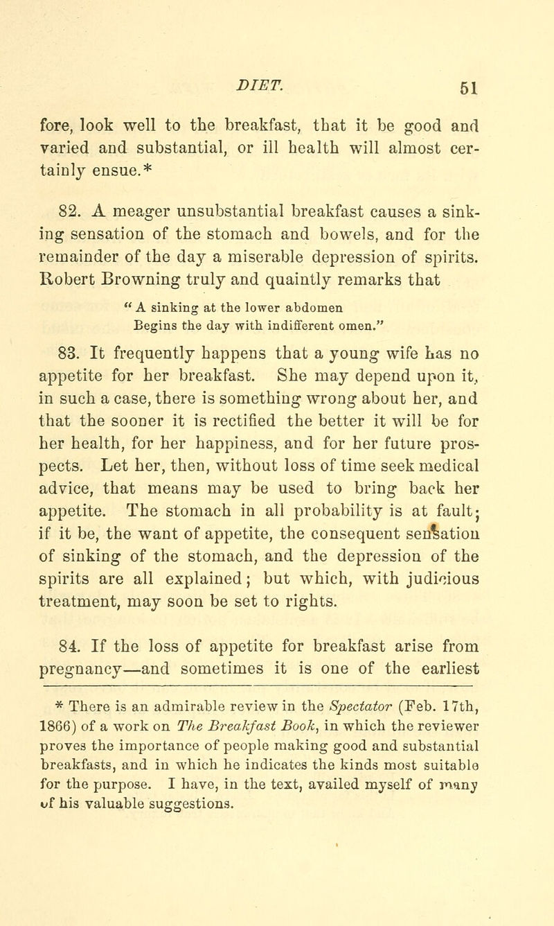 fore, look well to the breakfast, that it be good and varied and substantial, or ill health will almost cer- tainly ensue.* 82. A meager unsubstantial breakfast causes a sink- ing sensation of the stomach and bowels, and for the remainder of the day a miserable depression of spirits. Robert Browning truly and quaintly remarks that  A sinking at the lower abdomen Begins the day with indifferent omen. 83. It frequently happens that a young wife Las no appetite for her breakfast. She may depend upon it, in such a case, there is something wrong about her, and that the sooner it is rectified the better it will be for her health, for her happiness, and for her future pros- pects. Let her, then, without loss of time seek medical advice, that means may be used to bring back her appetite. The stomach in all probability is at fault; if it be, the want of appetite, the consequent sensation of sinking of the stomach, and the depression of the spirits are all explained; but which, with judicious treatment, may soon be set to rights. 84. If the loss of appetite for breakfast arise from pregnancy—and sometimes it is one of the earliest * There is an admirable review in the Spectator (Feb. 17th, 1866) of a work on The Breakfast Book, in which the reviewer proves the importance of people making good and substantial breakfasts, and in which he indicates the kinds most suitable for the purpose. I have, in the text, availed myself of many uf his valuable suggestions.