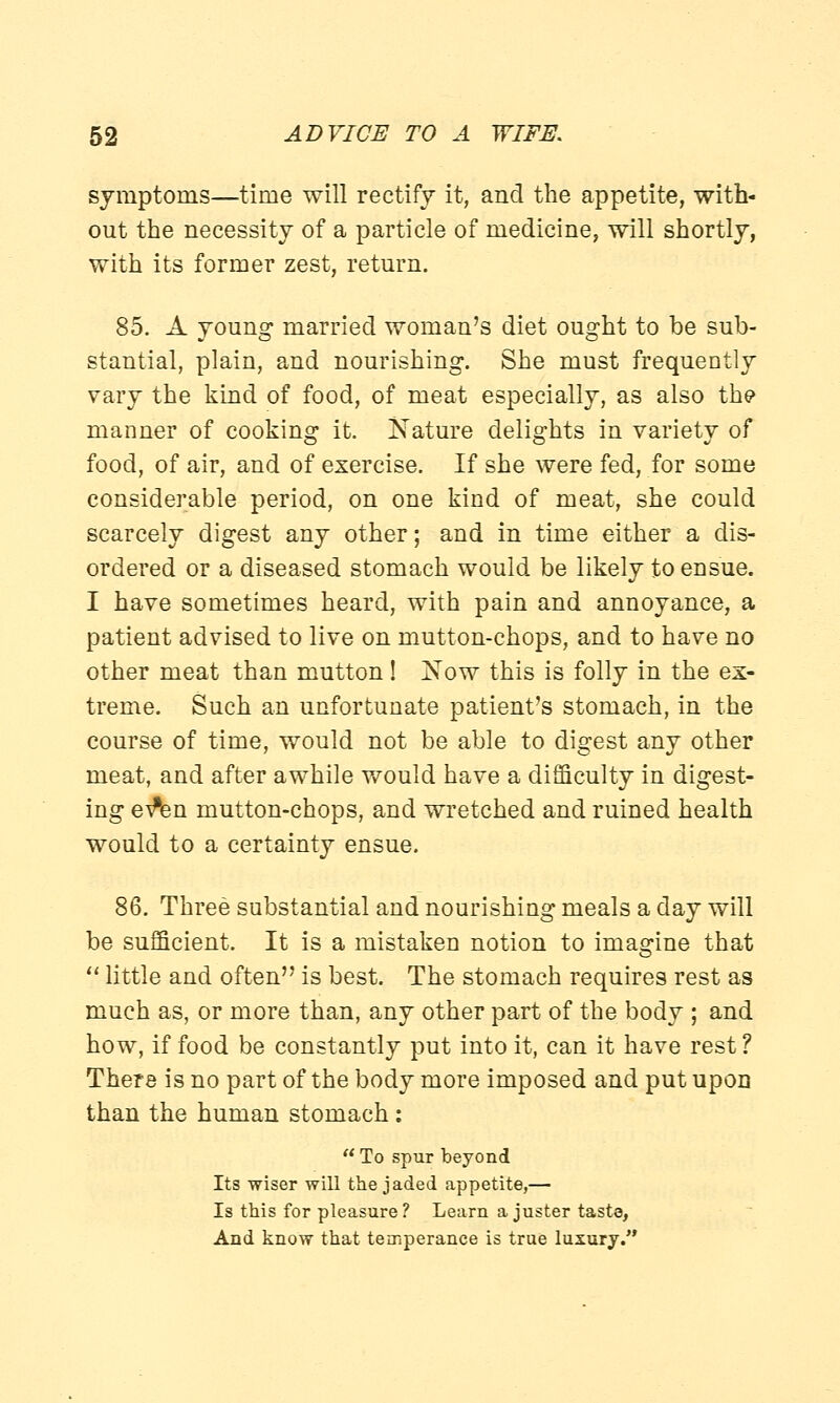 symptoms—time will rectify it, and the appetite, with- out the necessity of a particle of medicine, will shortly, with its former zest, return. 85. A young married woman's diet ought to be sub- stantial, plain, and nourishing. She must frequently vary the kind of food, of meat especially, as also the manner of cooking it. Nature delights in variety of food, of air, and of exercise. If she were fed, for some considerable period, on one kind of meat, she could scarcely digest any other; and in time either a dis- ordered or a diseased stomach would be likely to ensue. I have sometimes heard, with pain and annoyance, a patient advised to live on mutton-chops, and to have no other meat than mutton! Now this is folly in the ex- treme. Such an unfortunate patient's stomach, in the course of time, would not be able to digest any other meat, and after awhile would have a difficulty in digest- ing ev^n mutton-chops, and wretched and ruined health would to a certainty ensue. 86. Three substantial and nourishing meals a day will be sufficient. It is a mistaken notion to imagine that  little and often is best. The stomach requires rest as much as, or more than, any other part of the body ; and how, if food be constantly put into it, can it have rest ? There is no part of the body more imposed and put upon than the human stomach :  To spur beyond Its wiser will the jaded appetite,— Is this for pleasure? Learn a juster taste, And know that temperance is true luxury.