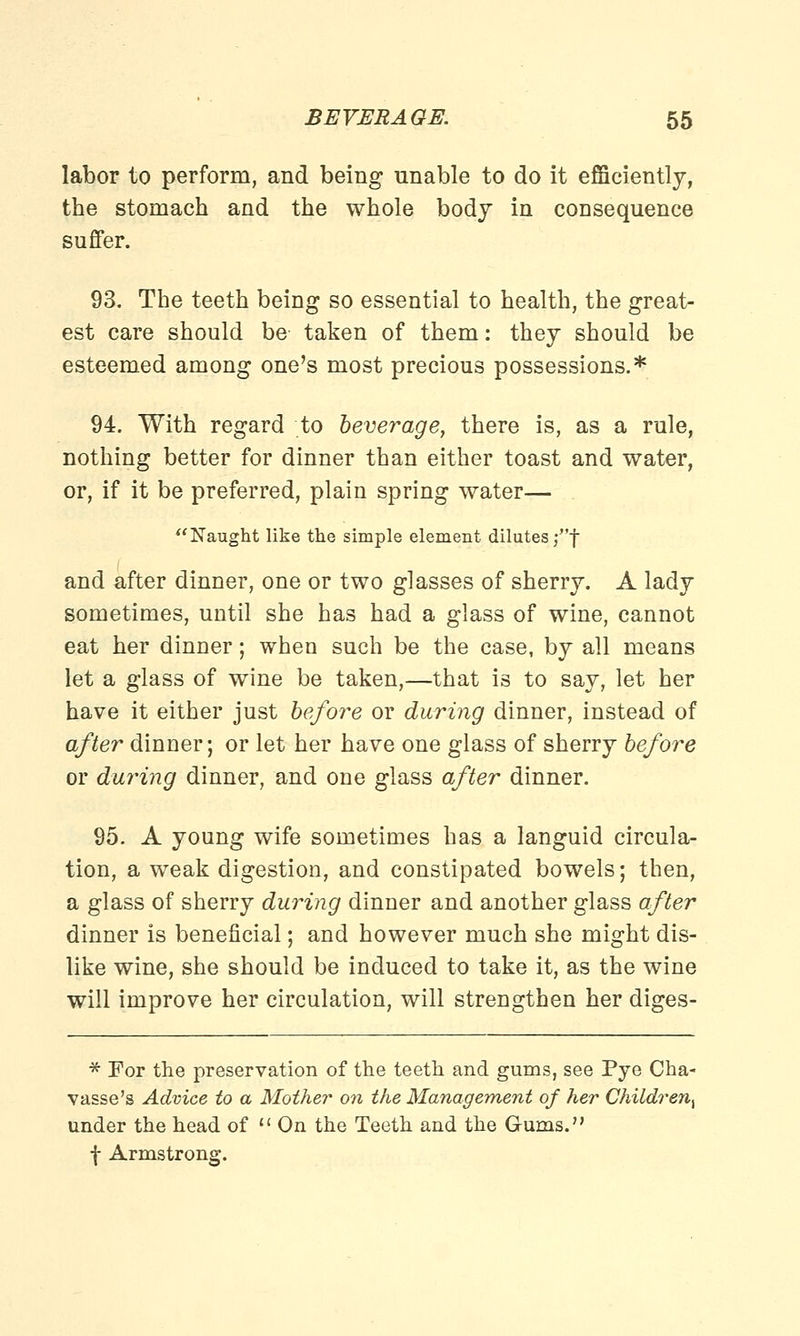 labor to perform, and being unable to do it efficiently, the stomach and the whole body in consequence suffer. 93. The teeth being so essential to health, the great- est care should be taken of them: they should be esteemed among one's most precious possessions.* 94. With regard to beverage, there is, as a rule, nothing better for dinner than either toast and water, or, if it be preferred, plain spring water— Naught like the simple element dilutes ;f and after dinner, one or two glasses of sherry. A lady sometimes, until she has had a glass of wine, cannot eat her dinner; when such be the case, by all means let a glass of wine be taken,—that is to say, let her have it either just before or during dinner, instead of after dinner; or let her have one glass of sherry before or during dinner, and one glass after dinner. 95. A young wife sometimes has a languid circula- tion, a weak digestion, and constipated bowels; then, a glass of sherry during dinner and another glass after dinner is beneficial; and however much she might dis- like wine, she should be induced to take it, as the wine will improve her circulation, will strengthen her diges- * For the preservation of the teeth and gums, see Pye Cha- vasse's Advice to a Mother on the Management of her Children^ under the head of On the Teeth and the Gums. f Armstrong.