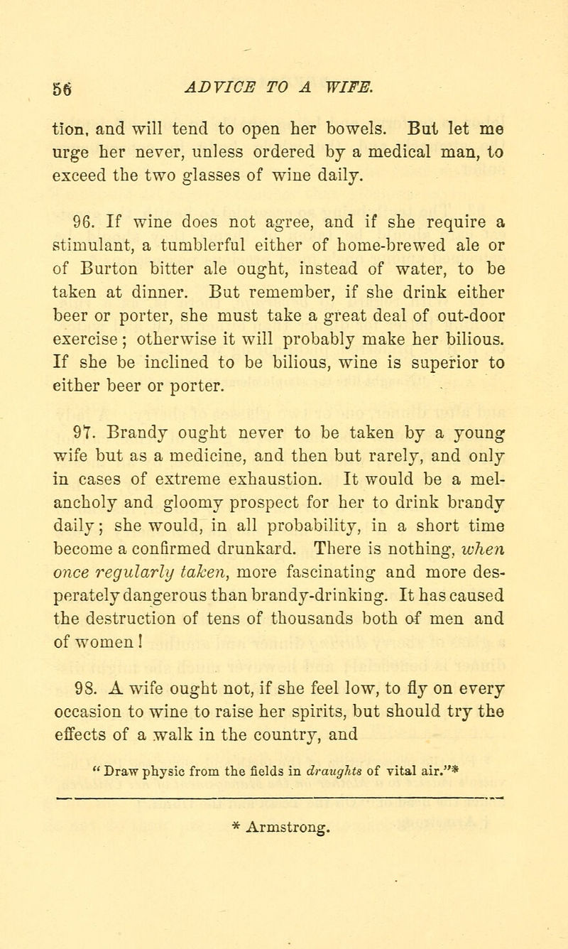 tlon, and will tend to open her bowels. But let me urge her never, unless ordered by a medical man, to exceed the two glasses of wine daily. 96. If wine does not agree, and if she require a stimulant, a tumblerful either of home-brewed ale or of Burton bitter ale ought, instead of water, to be taken at dinner. But remember, if she drink either beer or porter, she must take a great deal of out-door exercise; otherwise it will probably make her bilious. If she be inclined to be bilious, wine is superior to either beer or porter. 97. Brandy ought never to be taken by a young wife but as a medicine, and then but rarely, and only in cases of extreme exhaustion. It would be a mel- ancholy and gloomy prospect for her to drink brandy daily; she would, in all probability, in a short time become a confirmed drunkard. There is nothing, when once regularly taken, more fascinating and more des- perately dangerous than brandy-drinking. It has caused the destruction of tens of thousands both of men and of women! 98. A wife ought not, if she feel low, to fly on every occasion to wine to raise her spirits, but should try the effects of a walk in the country, and  Draw physic from the fields in draughts of vital air.*