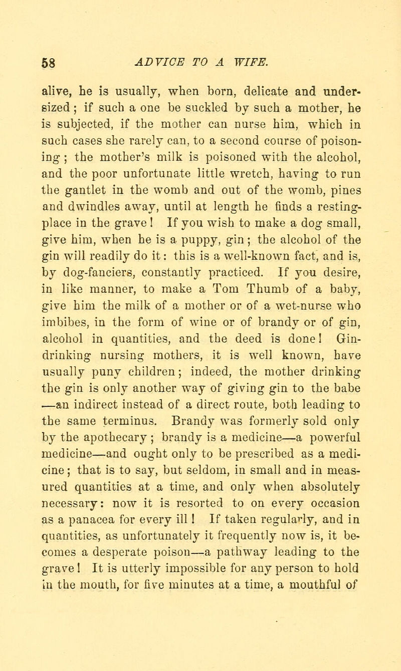 alive, he is usually, when born, delicate and under- sized ; if such a one be suckled by such a mother, he is subjected, if the mother can nurse him, which in such cases she rarely can, to a second course of poison- ing ; the mother's milk is poisoned with the alcohol, and the poor unfortunate little wretch, having to run the gantlet in the womb and out of the womb, pines and dwindles away, until at length he finds a resting- place in the grave ! If you wish to make a dog small, give him, when he is a puppy, gin; the alcohol of the gin will readily do it: this is a well-known fact, and is, by dog-fanciers, constantly practiced. If you desire, in like manner, to make a Tom Thumb of a baby, give him the milk of a mother or of a wet-nurse who imbibes, in the form of wine or of brandy or of gin, alcohol in quantities, and the deed is done I Gin- drinking nursing mothers, it is well known, have usually puny children; indeed, the mother drinking the gin is only another way of giving gin to the babe —an indirect instead of a direct route, both leading to the same terminus. Brandy was formerly sold only by the apothecary ; brandy is a medicine—a powerful medicine—and ought only to be prescribed as a medi- cine ; that is to say, but seldom, in small and in meas- ured quantities at a time, and only when absolutely necessary: now it is resorted to on every occasion as a panacea for every ill! If taken regularly, and in quantities, as unfortunately it frequently now is, it be- comes a desperate poison—a pathway leading to the grave 1 It is utterly impossible for any person to hold in the mouth, for five minutes at a time, a mouthful of