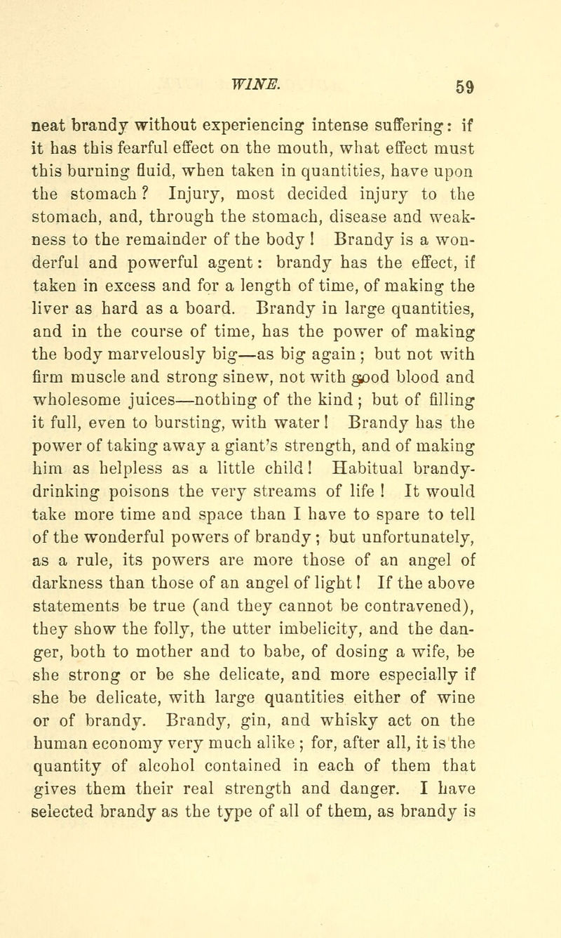 neat brandy without experiencing intense suffering: if it has this fearful effect on the mouth, what effect must this burning fluid, when taken in quantities, have upon the stomach ? Injury, most decided injury to the stomach, and, through the stomach, disease and weak- ness to the remainder of the body ! Brandy is a won- derful and powerful agent: brandy has the effect, if taken in excess and for a length of time, of making the liver as hard as a board. Brandy in large quantities, and in the course of time, has the power of making the body marvelously big—as big again ; but not with firm muscle and strong sinew, not with good blood and wholesome juices—nothing of the kind ; but of filling it full, even to bursting, with water! Brandy has the power of taking away a giant's strength, and of making him as helpless as a little child! Habitual brandy- drinking poisons the very streams of life ! It would take more time and space than I have to spare to tell of the wonderful powers of brandy; but unfortunately, as a rule, its powers are more those of an angel of darkness than those of an angel of light I If the above statements be true (and they cannot be contravened), they show the folly, the utter imbelicity, and the dan- ger, both to mother and to babe, of dosing a wife, be she strong or be she delicate, and more especially if she be delicate, with large quantities either of wine or of brandy. Brandy, gin, and whisky act on the human economy very much alike ; for, after all, it is the quantity of alcohol contained in each of them that gives them their real strength and danger. I have selected brandy as the type of all of them, as brandy is