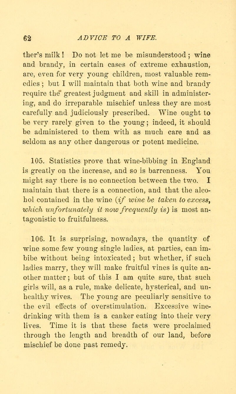 ther's milk ! Do not let me be misunderstood ; wine and brandy, in certain cases of extreme exhaustion, are, even for very young children, most valuable rem- edies ; but I will maintain that both wine and brandy require the greatest judgment and skill in administer- ing, and do irreparable mischief unless they are most carefully and judiciously prescribed. Wine ought to be very rarely given to the young; indeed, it should be administered to them with as much care and as seldom as any other dangerous or potent medicine. 105. Statistics prove that wine-bibbing in England is greatly on the increase, and so is barrenness. You might say there is no connection between the two. I maintain that there is a connection, and that the alco- hol contained in the wine (if wine be taken to excess, which unfortunately it now frequently is) is most an- tagonistic to fruitfulness. 106. It is surprising, nowadays, the quantity of wine some iew young single ladies, at parties, can im- bibe without being intoxicated ; but whether, if such ladies marry, they will make fruitful vines is quite an- other matter; but of this I am quite sure, that such girls will, as a rule, make delicate, hysterical, and un- healthy wives. The young are peculiarly sensitive to the evil effects of overstimulation. Excessive wine- drinking with them is a canker eating into their very lives. Time it is that these facts were proclaimed through the length and breadth of our land, before mischief be done past remedy.