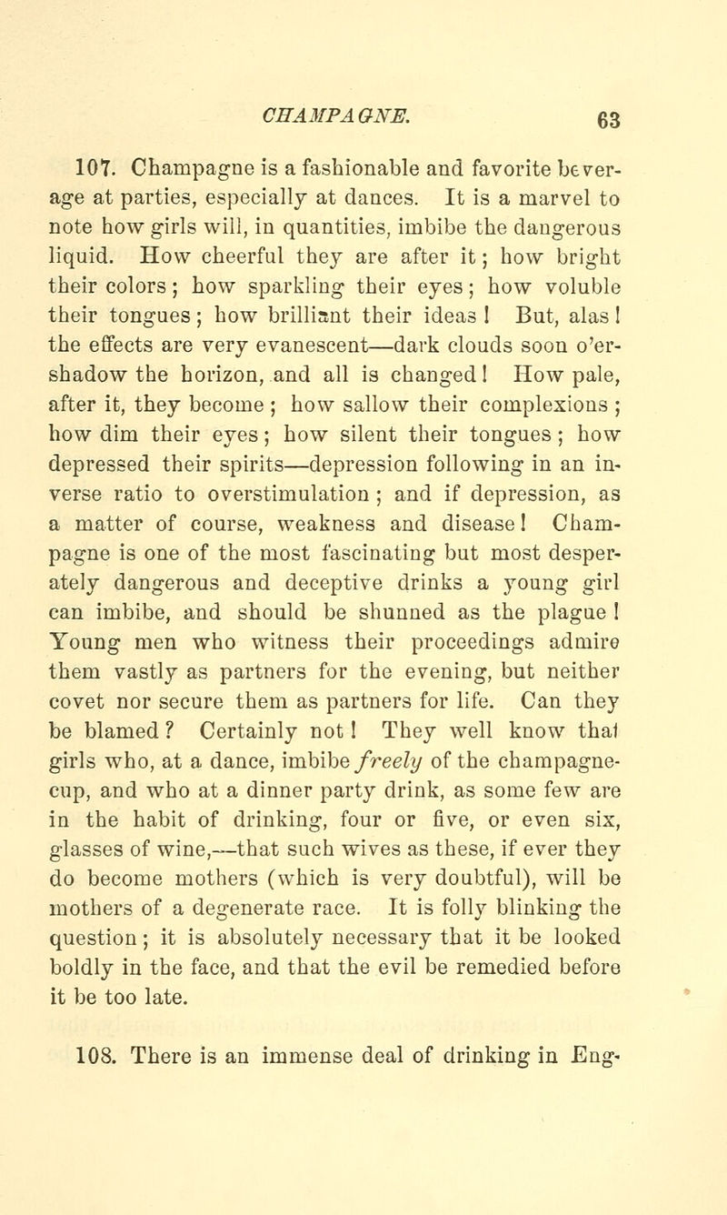 107. Champagne is a fashionable and favorite bever- age at parties, especially at dances. It is a marvel to note how girls will, in quantities, imbibe the dangerous liquid. How cheerful they are after it; how bright their colors; how sparkling their eyes; how voluble their tongues; how brilliant their ideas ! But, alas ! the effects are very evanescent—dark clouds soon o'er- shadow the horizon, and all is changed! How pale, after it, they become ; how sallow their complexions ; how dim their eyes; how silent their tongues; how depressed their spirits—depression following in an in- verse ratio to overstimulation ; and if depression, as a matter of course, weakness and disease! Cham- pagne is one of the most fascinating but most desper- ately dangerous and deceptive drinks a young girl can imbibe, and should be shunned as the plague ! Young men who witness their proceedings admire them vastly as partners for the evening, but neither covet nor secure them as partners for life. Can they be blamed ? Certainly not! They well know that girls who, at a dance, imbibe freely of the champagne- cup, and who at a dinner party drink, as some few are in the habit of drinking, four or five, or even six, glasses of wine,—that such wives as these, if ever they do become mothers (which is very doubtful), will be mothers of a degenerate race. It is folly blinking the question; it is absolutely necessary that it be looked boldly in the face, and that the evil be remedied before it be too late. 108. There is an immense deal of drinking in Eng-
