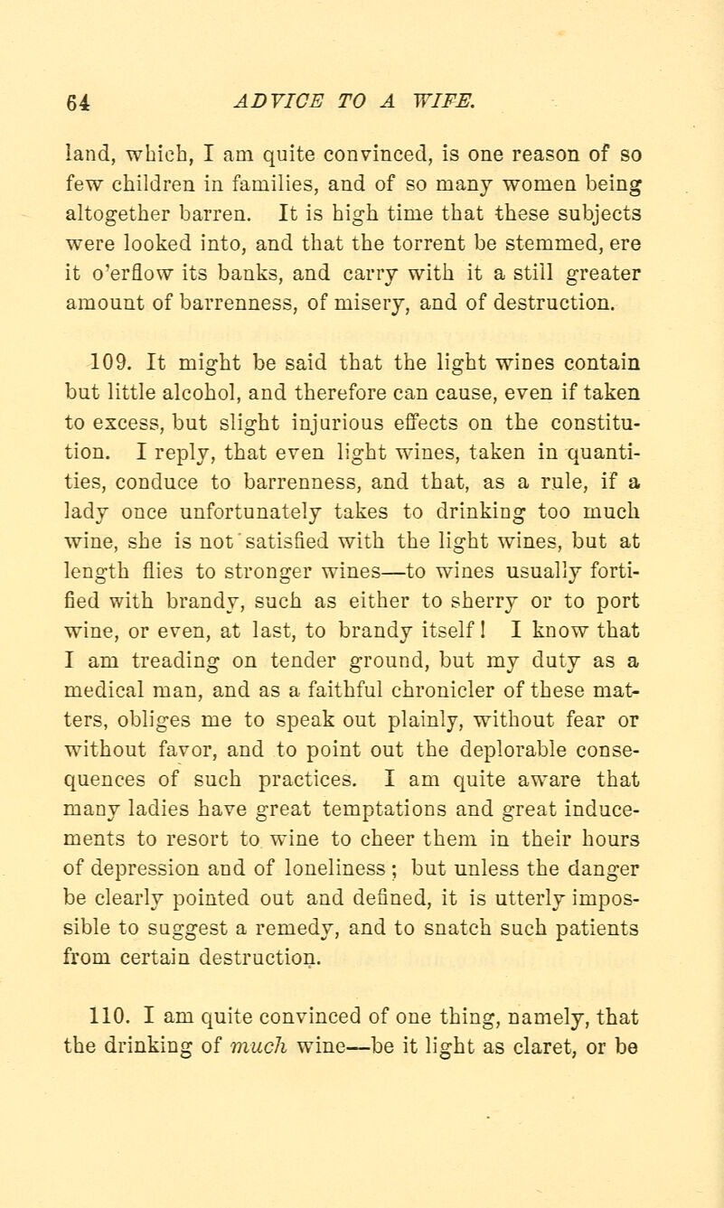 land, which, I am quite convinced, is one reason of so few children in families, and of so many women being altogether barren. It is high time that these subjects were looked into, and that the torrent be stemmed, ere it o'erflow its banks, and carry with it a still greater amount of barrenness, of misery, and of destruction. 109. It might be said that the light wines contain but little alcohol, and therefore can cause, even if taken to excess, but slight injurious effects on the constitu- tion. I reply, that even light wines, taken in quanti- ties, conduce to barrenness, and that, as a rule, if a lady once unfortunately takes to drinking too much wine, she is not satisfied with the light wines, but at length flies to stronger wines—to wines usually forti- fied with brandy, such as either to sherry or to port wine, or even, at last, to brandy itself! I know that I am treading on tender ground, but my duty as a medical man, and as a faithful chronicler of these mat- ters, obliges me to speak out plainly, without fear or without favor, and to point out the deplorable conse- quences of such practices. I am quite aware that many ladies have great temptations and great induce- ments to resort to wine to cheer them in their hours of depression and of loneliness ; but unless the danger be clearly pointed out and defined, it is utterly impos- sible to suggest a remedy, and to snatch such patients from certain destruction. 110. I am quite convinced of one thing, namely, that the drinking of much wine—be it light as claret, or be