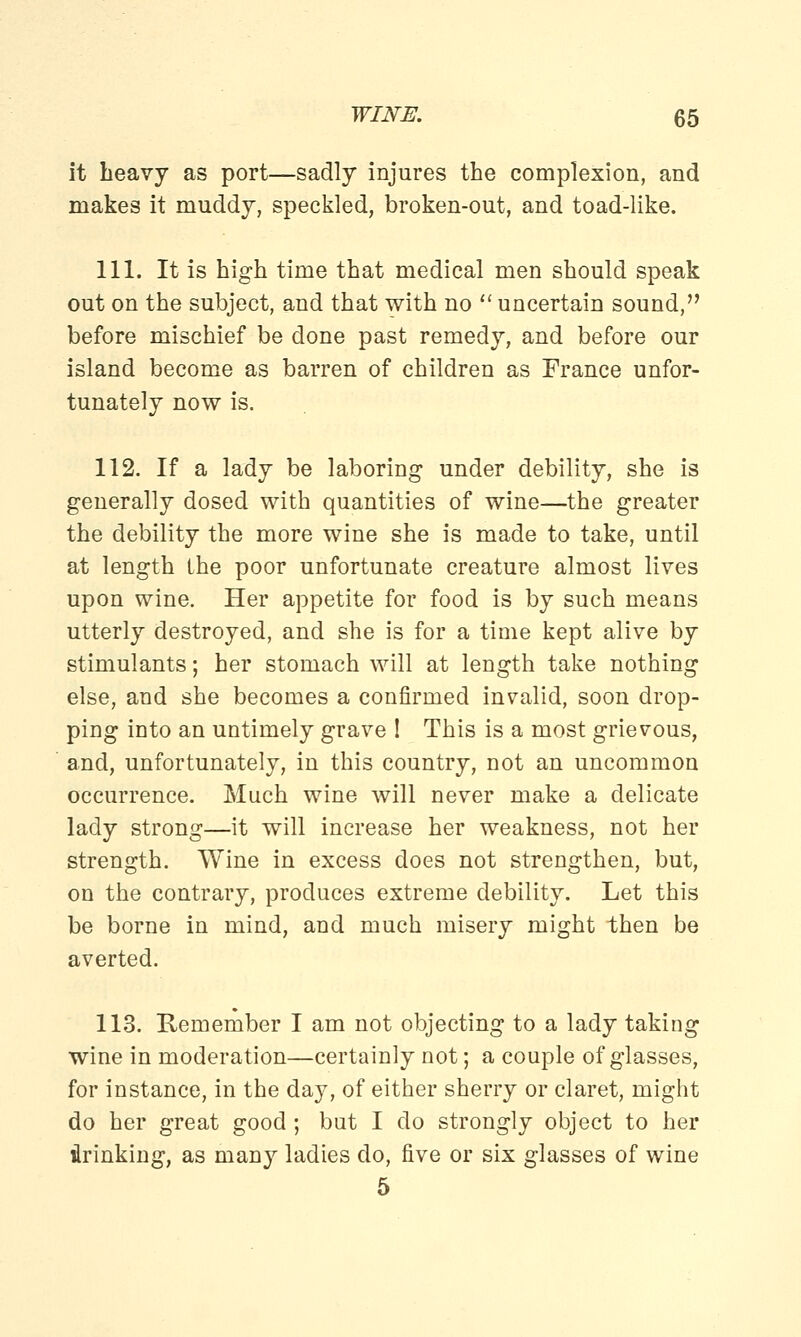 it heavy as port—sadly injures the complexion, and makes it muddy, speckled, broken-out, and toad-like. 111. It is high time that medical men should speak out on the subject, and that with no  uncertain sound, before mischief be done past remedy, and before our island become as barren of children as France unfor- tunately now is. 112. If a lady be laboring under debility, she is generally dosed with quantities of wine—the greater the debility the more wine she is made to take, until at length the poor unfortunate creature almost lives upon wine. Her appetite for food is by such means utterly destroyed, and she is for a time kept alive by stimulants; her stomach will at length take nothing else, and she becomes a confirmed invalid, soon drop- ping into an untimely grave ! This is a most grievous, and, unfortunately, in this country, not an uncommon occurrence. Much wine will never make a delicate lady strong—it will increase her weakness, not her strength. Wine in excess does not strengthen, but, on the contrary, produces extreme debility. Let this be borne in mind, and much misery might then be averted. 113. Remember I am not objecting to a lady taking wine in moderation—certainly not; a couple of glasses, for instance, in the day, of either sherry or claret, might do her great good ; but I do strongly object to her drinking, as many ladies do, five or six glasses of wine 5