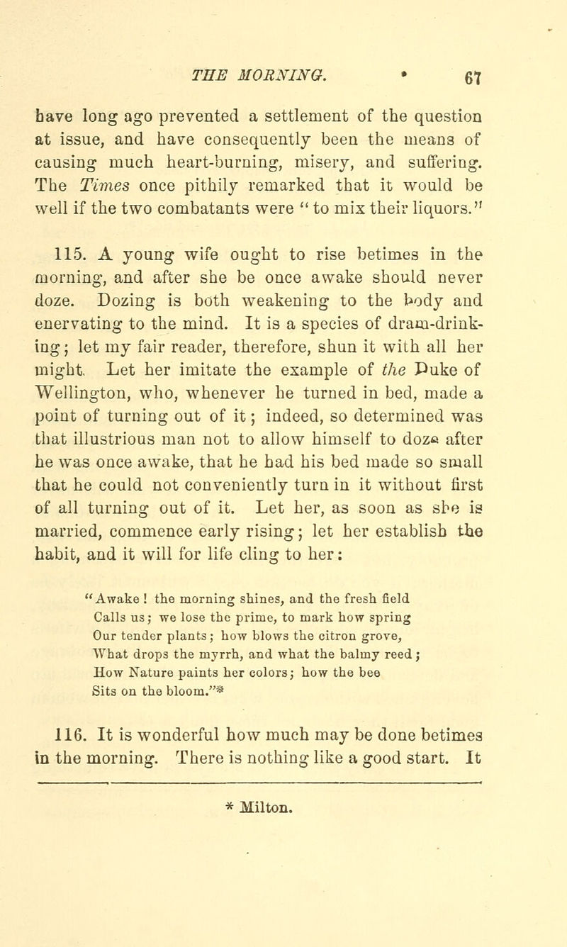 have long ago prevented a settlement of the question at issue, and have consequently been the means of causing much heart-burning, misery, and suffering. The Times once pithily remarked that it would be well if the two combatants were  to mix their liquors. 115. A young wife ought to rise betimes in the morning, and after she be once awake should never doze. Dozing is both weakening to the body and enervating to the mind. It is a species of dram-drink- ing ; let my fair reader, therefore, shun it with all her might. Let her imitate the example of the Puke of Wellington, who, whenever he turned in bed, made a point of turning out of it; indeed, so determined was that illustrious man not to allow himself to doze after he was once awake, that he had his bed made so small that he could not conveniently turn in it without first of all turning out of it. Let her, as soon as she is married, commence early rising; let her establish the habit, and it will for life cling to her: Awake ! the morning shines, and the fresh field Calls us; we lose the prime, to mark how spring Our tender plants; how blows the citron grove, What drops the myrrh, and what the balmy reed; How Nature paints her colors; how the bee Sits on the bloom.* 116. It is wonderful how much may be done betimes in the morning. There is nothing like a good start. It * Milton.