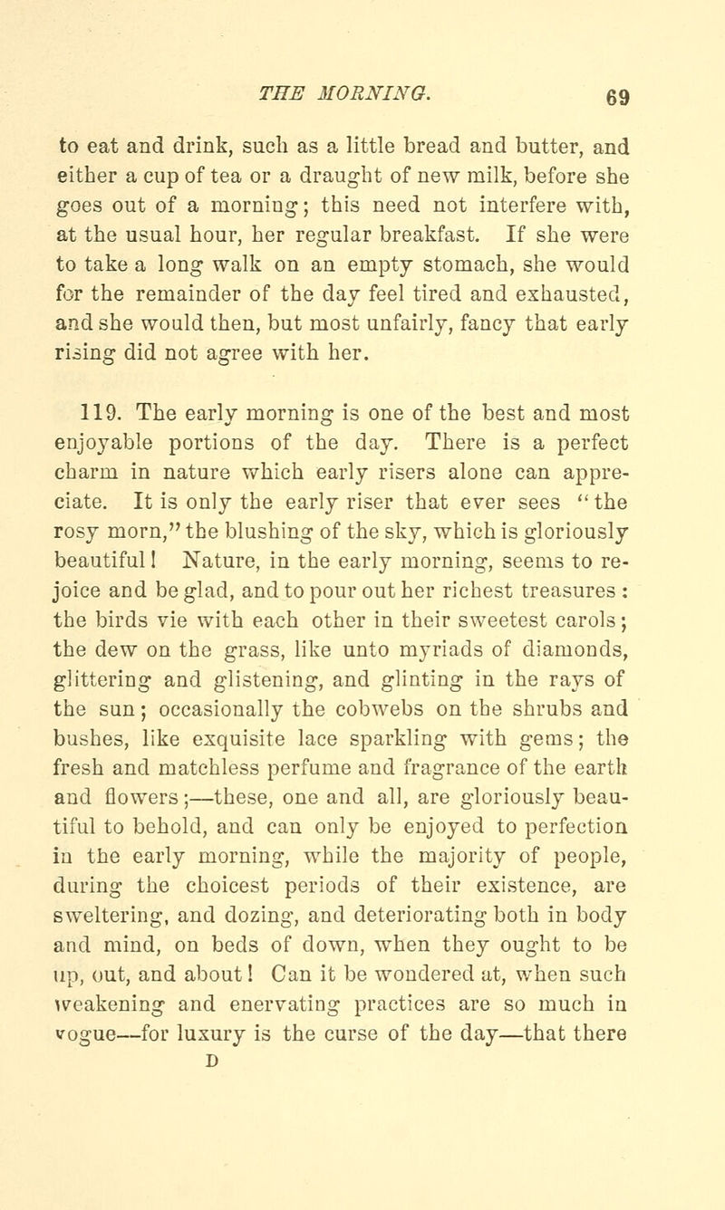 to eat and drink, such as a little bread and butter, and either a cup of tea or a draught of new milk, before she goes out of a morning; this need not interfere with, at the usual hour, her regular breakfast. If she were to take a long walk on an empty stomach, she would for the remainder of the day feel tired and exhausted, and she would then, but most unfairly, fancy that early rising did not agree with her. 119. The early morning is one of the best and most enjoyable portions of the day. There is a perfect charm in nature which early risers alone can appre- ciate. It is only the early riser that ever sees  the rosy morn, the blushing of the sky, which is gloriously beautiful! Nature, in the early morning, seems to re- joice and be glad, and to pour out her richest treasures : the birds vie with each other in their sweetest carols; the dew on the grass, like unto myriads of diamonds, glittering and glistening, and glinting in the rays of the sun; occasionally the cobwebs on the shrubs and bushes, like exquisite lace sparkling with gems; the fresh and matchless perfume and fragrance of the earth and flowers;—these, one and all, are gloriously beau- tiful to behold, and can only be enjoyed to perfection in the early morning, while the majority of people, during the choicest periods of their existence, are sweltering, and dozing, and deteriorating both in body and mind, on beds of down, when they ought to be up, out, and about! Can it be wondered at, when such weakening and enervating practices are so much in vogue—for luxury is the curse of the day—that there D