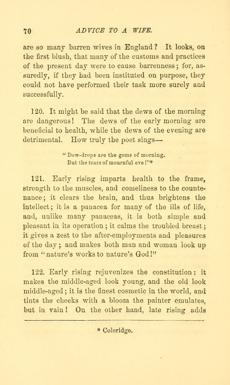 are so many barren wives in England ? It looks, on the first blush, that many of the customs and practices of the present day were to cause barrenness; for, as- suredly, if they had been instituted on purpose, they could not have performed their task more surely and successfully. ] 20. It might be said that the dews of the morning are dangerous! The dews of the early morning are beneficial to health, while the dews of the evening are detrimental. How truly the poet sings—  Dew-drops are the gems of morning, But the tears of mournful eve !* 121. Early rising imparts health to the frame, strength to the muscles, and comeliness to the counte- nance; it clears the brain, and thus brightens the intellect; it is a panacea for many of the ills of life, and, unlike many panaceas, it is both simple and pleasant in its operation ; it calms the troubled breast; it gives a zest to the after-employments and pleasures of the day;- and makes both man and woman look up from  nature's works to nature's Godl 122. Early rising rejuvenizes the constitution : it makes the middle-aged look young, and the old look middle-aged; it is the finest cosmetic in the world, and tints the cheeks with a bloom the painter emulates, but in vain I On the other hand, late rising adds * Coleridge.