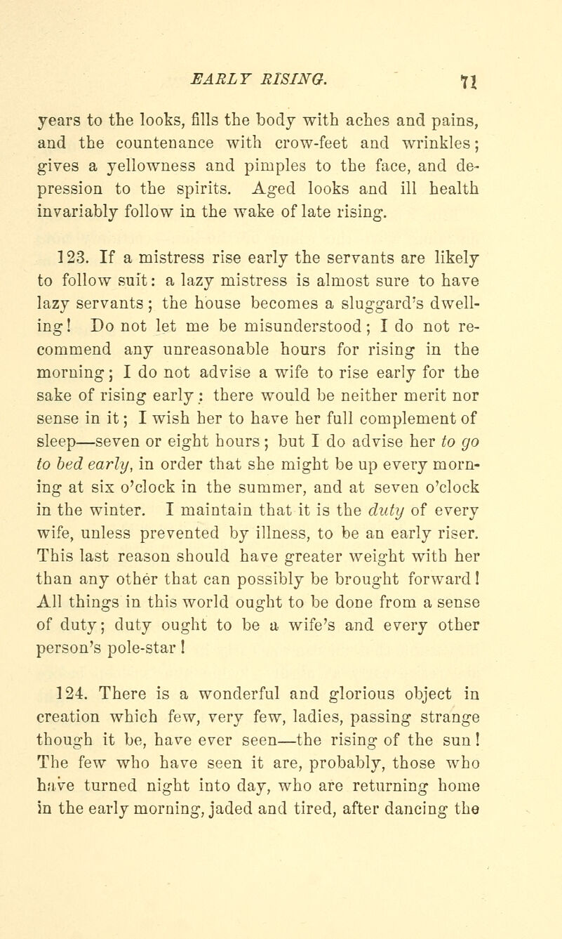 EARLY RISING. *l\ years to the looks, fills the body with aches and pains, and the countenance with crow-feet and wrinkles; gives a yellowness and pimples to the face, and de- pression to the spirits. Aged looks and ill health invariably follow in the wake of late rising. 123. If a mistress rise early the servants are likely to follow suit: a lazy mistress is almost sure to have lazy servants; the house becomes a sluggard's dwell- ing! Do not let me be misunderstood; I do not re- commend any unreasonable hours for rising in the morning; I do not advise a wife to rise early for the sake of rising early: there would be neither merit nor sense in it; I wish her to have her full complement of sleep—seven or eight hours; but I do advise her to go to bed early, in order that she might be up every morn- ing at six o'clock in the summer, and at seven o'clock in the winter. I maintain that it is the duty of every wife, unless prevented by illness, to be an early riser. This last reason should have greater weight with her than any other that can possibly be brought forward! All things in this world ought to be done from a sense of duty, duty ought to be a wife's and every other person's pole-star! 124. There is a wonderful and glorious object in creation which few, very few, ladies, passing strange though it be, have ever seen—the rising of the sun! The few who have seen it are, probably, those who have turned night into day, who are returning home in the early morning, jaded and tired, after dancing the