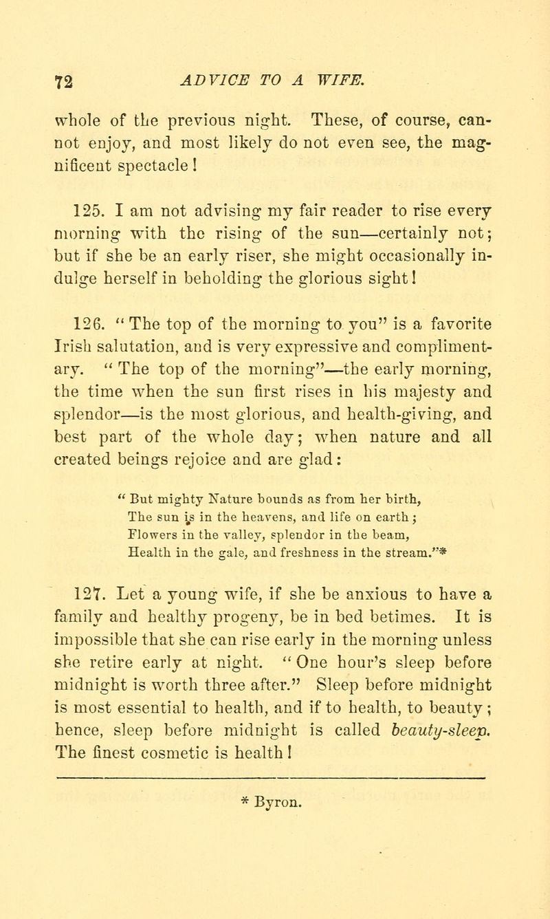 whole of the previous night. These, of course, can- not enjoy, and most likely do not even see, the mag- nificent spectacle! 125. I am not advising my fair reader to rise every morning with the rising of the sun—certainly not; but if she be an early riser, she might occasionally in- dulge herself in beholding the glorious sight! 126.  The top of the morning to you is a favorite Irish salutation, and is very expressive and compliment- ary.  The top of the morning—the early morning, the time when the sun first rises in his majesty and splendor—is the most glorious, and health-giving, and best part of the whole day; when nature and all created beings rejoice and are glad:  But mighty Nature bounds as from her birth, The sun is in the heavens, and life on earth; Flowers in the valley, splendor in the beam, Health in the gale, and freshness in the stream/'* 127. Let a young wife, if she be anxious to have a family and healthy progeny, be in bed betimes. It is impossible that she can rise early in the morning unless she retire early at night.  One hour's sleep before midnight is worth three after. Sleep before midnight is most essential to health, and if to health, to beauty; hence, sleep before midnight is called beauty-sleep. The finest cosmetic is health I Byron.