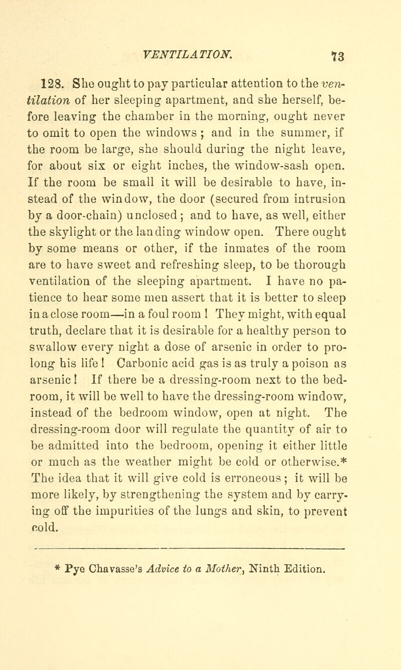 128. She ought to pay particular attention to the ven- tilation of her sleeping apartment, and she herself, be- fore leaving the chamber in the morning, ought never to omit to open the windows ; and in the summer, if the room be large, she should during the night leave, for about six or eight inches, the window-sash open. If the room be small it will be desirable to have, in- stead of the window, the door (secured from intrusion by a door-chain) unclosed ; and to have, as well, either the skylight or the landing window open. There ought by some means or other, if the inmates of the room are to have sweet and refreshing sleep, to be thorough ventilation of the sleeping apartment. I have no pa- tience to hear some men assert that it is better to sleep in a close room—in a foul room ! They might, with equal truth, declare that it is desirable for a healthy person to swallow every night a dose of arsenic in order to pro- long his life I Carbonic acid gas is as truly a poison as arsenic! If there be a dressing-room next to the bed- room, it will be well to have the dressing-room window, instead of the bedroom window, open at night. The dressing-room door will regulate the quantity of air to be admitted into the bedroom, opening it either little or much as the weather might be cold or otherwise.* The idea that it will give cold is erroneous; it will be more likely, by strengthening the system and by carry- ing off the impurities of the lungs and skin, to prevent cold. * Pye Chavasse's Advice to a Mother, Ninth Edition.