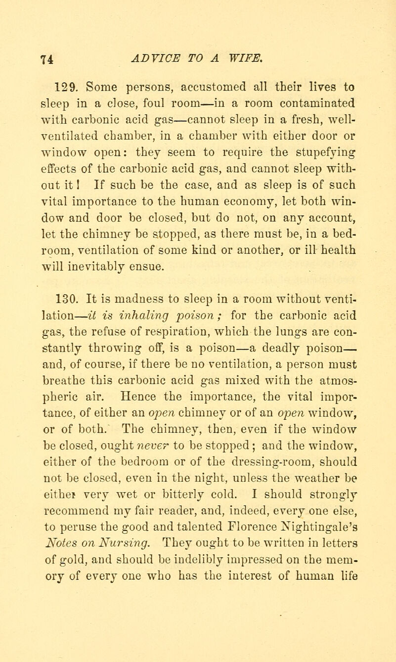 129. Some persons, accustomed all their lives to sleep in a close, foul room—in a room contaminated with carbonic acid gas—cannot sleep in a fresh, well- ventilated chamber, in a chamber with either door or window open: they seem to require the stupefying effects of the carbonic acid gas, and cannot sleep with- out it! If such be the case, and as sleep is of such vital importance to the human economy, let both win- dow and door be closed, but do not, on any account, let the chimney be stopped, as there must be, in a bed- room, ventilation of some kind or another, or ill health will inevitably ensue. 130. It is madness to sleep in a room without venti- lation—it is inhaling poison; for the carbonic acid gas, the refuse of respiration, which the lungs are con- stantly throwing off, is a poison—a deadly poison— and, of course, if there be no ventilation, a person must breathe this carbonic acid gas mixed with the atmos- pheric air. Hence the importance, the vital impor- tance, of either an open chimney or of an open window, or of both. The chimney, then, even if the window be closed, ought never to be stopped; and the window, either of the bedroom or of the dressing-room, should not be closed, even in the night, unless the weather be either very wet or bitterly cold. I should strongly recommend my fair reader, and, indeed, every one else, to peruse the good and talented Florence Nightingale's Notes on Nursing. They ought to be written in letters of gold, and should be indelibly impressed on the mem- ory of every one who has the interest of human life