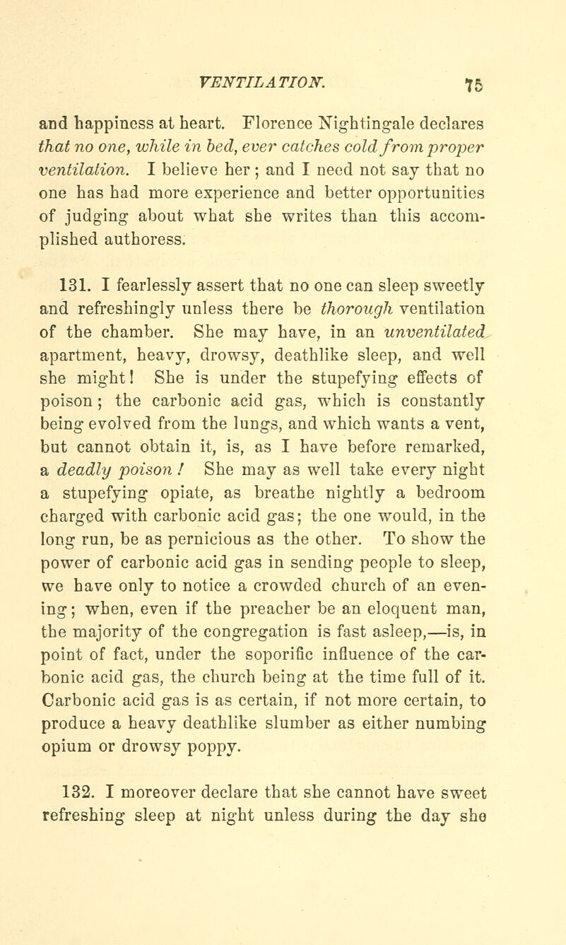 and happiness at heart. Florence Nightingale declares that no one, while in bed, ever catches cold from proper ventilation. I believe her; and I need not say that no one has had more experience and better opportunities of judging about what she writes than this accom- plished authoress. 131. I fearlessly assert that no one can sleep sweetly and refreshingly unless there be thorough ventilation of the chamber. She may have, in an unventilated apartment, heavy, drowsy, deathlike sleep, and well she might! She is under the stupefying effects of poison; the carbonic acid gas, which is constantly being evolved from the lungs, and which wants a vent, but cannot obtain it, is, as I have before remarked, a deadly poison ! She may as well take every night a stupefying opiate, as breathe nightly a bedroom charged with carbonic acid gas; the one would, in the long run, be as pernicious as the other. To show the power of carbonic acid gas in sending people to sleep, we have only to notice a crowded church of an even- ing ; when, even if the preacher be an eloquent man, the majority of the congregation is fast asleep,—is, in point of fact, under the soporific influence of the car- bonic acid gas, the church being at the time full of it. Carbonic acid gas is as certain, if not more certain, to produce a heavy deathlike slumber as either numbing opium or drowsy poppy. 132. I moreover declare that she cannot have sweet refreshing sleep at night unless during the day she