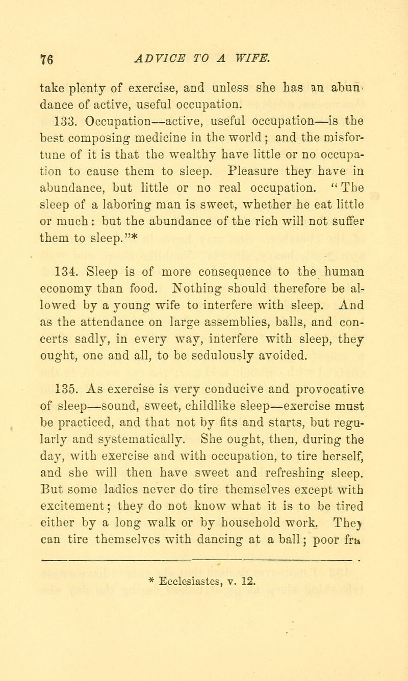 take plenty of exercise, and unless she has an abun> dance of active, useful occupation. 133. Occupation—active, useful occupation—is the best composing medicine in the world; and the misfor- tune of it is that the wealthy have little or no occupa- tion to cause them to sleep. Pleasure they have in abundance, but little or no real occupation.  The sleep of a laboring man is sweet, whether he eat little or much: but the abundance of the rich will not suffer them to sleep.* 134. Sleep is of more consequence to the human economy than food. Nothing should therefore be al- lowed by a young wife to interfere with sleep. And as the attendance on large assemblies, balls, and con- certs sadly, in every way, interfere with sleep, they ought, one and all, to be sedulously avoided. 135. As exercise is very conducive and provocative of sleep—sound, sweet, childlike sleep—exercise must be practiced, and that not by fits and starts, but regu- larly and systematically. She ought, then, during the day, with exercise and with occupation, to tire herself, and she will then have sweet and refreshing sleep. But some ladies never do tire themselves except with excitement; they do not know what it is to be tired either by a long walk or by household work. The} can tire themselves with dancing at a ball; poor fra * Ecclesiastes, v. 12.