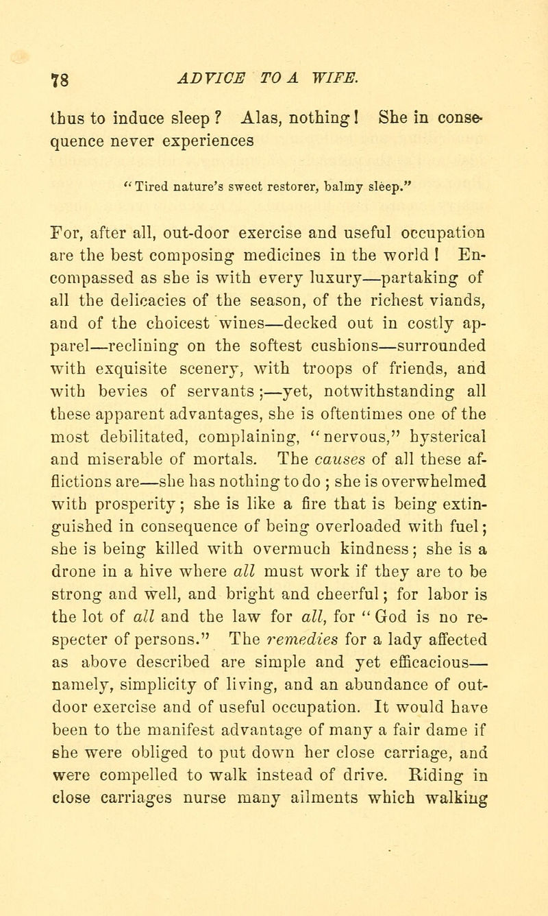 thus to induce sleep ? Alas, nothing! She in conse- quence never experiences Tired nature's sweet restorer, balmy sleep. For, after all, out-door exercise and useful occupation are the best composing medicines in the world ! En- compassed as she is with every luxury—partaking of all the delicacies of the season, of the richest viands, and of the choicest wines—decked out in costly ap- parel—reclining on the softest cushions—surrounded with exquisite scenery, with troops of friends, and with bevies of servants ;—yet, notwithstanding all these apparent advantages, she is oftentimes one of the most debilitated, complaining, nervous, hysterical and miserable of mortals. The causes of all these af- flictions are—she has nothing to do ; she is overwhelmed with prosperity; she is like a fire that is being extin- guished in consequence of being overloaded with fuel; she is being killed with overmuch kindness; she is a drone in a hive where all must work if they are to be strong and well, and bright and cheerful; for labor is the lot of all and the law for all, for God is no re- specter of persons. The remedies for a lady affected as above described are simple and yet efficacious— namely, simplicity of living, and an abundance of out- door exercise and of useful occupation. It would have been to the manifest advantage of many a fair dame if she were obliged to put down her close carriage, and were compelled to walk instead of drive. Riding in close carriages nurse many ailments which walking