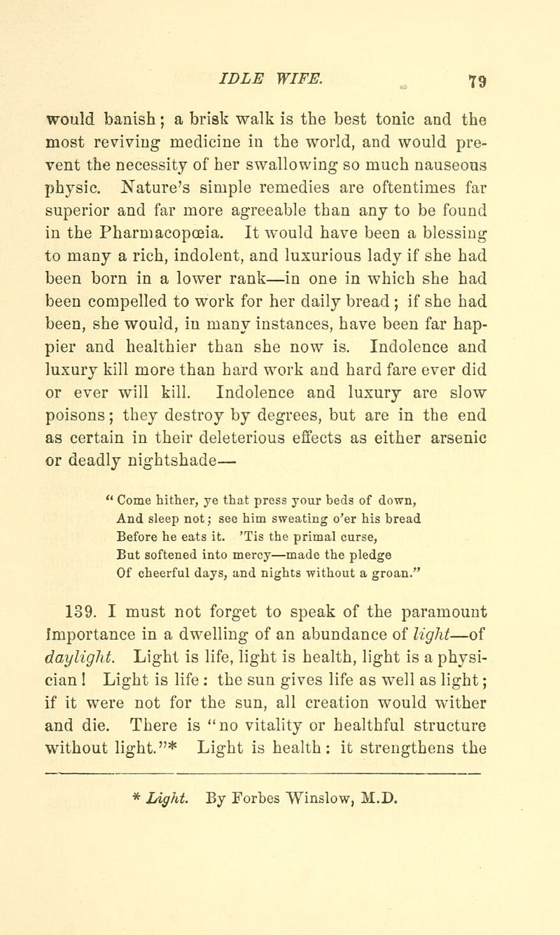 would banish; a brisk walk is the best tonic and the most reviving medicine in the world, and would pre- vent the necessity of her swallowing so much nauseous physic. Nature's simple remedies are oftentimes far superior and far more agreeable than any to be found in the Pharmacopoeia. It would have been a blessing to many a rich, indolent, and luxurious lady if she had been born in a lower rank—in one in which she had been compelled to work for her daily bread ; if she had been, she would, in many instances, have been far hap- pier and healthier than she now is. Indolence and luxury kill more than hard work and hard fare ever did or ever will kill. Indolence and luxury are slow poisons; they destroy by degrees, but are in the end as certain in their deleterious effects as either arsenic or deadly nightshade— Come hither, ye that press your beds of down, And sleep not; see him sweating o'er his bread Before he eats it. 'Tis the primal curse, But softened into mercy—made the pledge Of cheerful days, and nights without a groan. 139. I must not forget to speak of the paramount Importance in a dwelling of an abundance of light—of daylight. Light is life, light is health, light is a physi- cian I Light is life: the sun gives life as well as light; if it were not for the sun, all creation would wither and die. There is no vitality or healthful structure without light.* Light is health: it strengthens the * Ught. By Forbes Winslow, M.D.