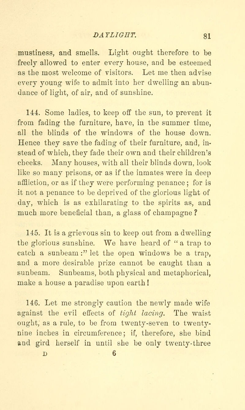 mustiness, and smells. Light ought therefore to be freely allowed to enter every house, and be esteemed as the most welcome of visitors. Let me then advise every young wife to admit into her dwelling an abun- dance of light, of air, and of sunshine. 144. Some ladies, to keep off the sun, to prevent it from fading the furniture, have, in the summer time, all the blinds of the windows of the house down. Hence they save the fading of their furniture, and, in- stead of which, they fade their own and their children's cheeks. Many houses, with all their blinds down, look like so many prisons, or as if the inmates were in deep affliction, or as if they were performing penance ; for is it not a penance to be deprived of the glorious light of day, which is as exhilarating to the spirits as, and much more beneficial than, a glass of champagne ? 145. It is a grievous sin to keep out from a dwelling the glorious sunshine. We have heard of a trap to catch a sunbeam : let the open windows be a trap, and a more desirable prize cannot be caught than a sunbeam. Sunbeams, both physical and metaphorical, make a house a paradise upon earth I 146. Let me strongly caution the newly made wife against the evil effects of tight lacing. The waist ought, as a rule, to be from twenty-seven to twenty- nine inches in circumference; if, therefore, she bind and gird herself in until she be only twenty-three d 6