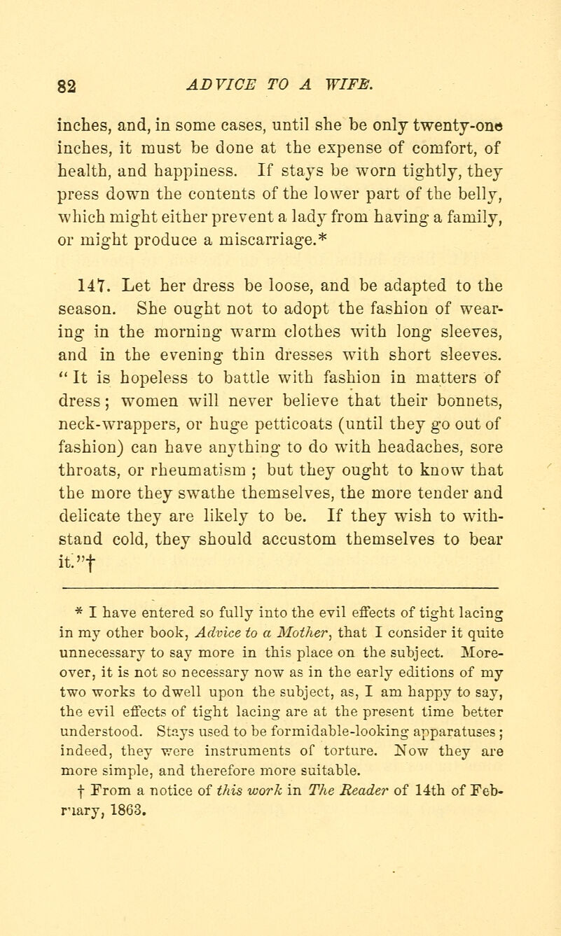 inches, and, in some cases, until she be only twenty-one inches, it must be done at the expense of comfort, of health, and happiness. If stays be worn tightly, they press down the contents of the lower part of the belly, which might either prevent a lady from having a family, or might produce a miscarriage.* 147. Let her dress be loose, and be adapted to the season. She ought not to adopt the fashion of wear- ing in the morning warm clothes with long sleeves, and in the evening thin dresses with short sleeves. It is hopeless to battle with fashion in matters of dress; women will never believe that their bonnets, neck-wrappers, or huge petticoats (until they go out of fashion) can have anything to do with headaches, sore throats, or rheumatism ; but they ought to know that the more they swathe themselves, the more tender and delicate they are likely to be. If they wish to with- stand cold, they should accustom themselves to bear it:»t * I have entered so fully into the evil effects of tight lacing in my other book, Advice to a Mother, that I consider it quite unnecessary to say more in this place on the subject. More- over, it is not so necessary now as in the early editions of my two works to dwell upon the subject, as, I am happy to say, the evil effects of tight lacing are at the present time better understood. Stays used to he formidable-looking apparatuses ; indeed, they were instruments of torture. Now they are more simple, and therefore more suitable. f From a notice of this work in The Reader of 14th of Feb- ruary, 1863.