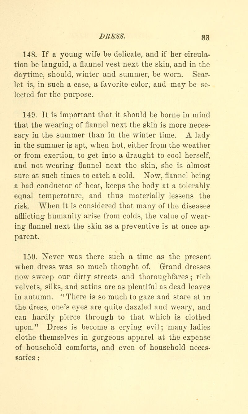 148. If a young wife be delicate, and if her circula- tion be languid, a flannel vest next the skin, and in the daytime, should, winter and summer, be worn. Scar- let is, in such a case, a favorite color, and may be se- lected for the purpose. 149. It is important that it should be borne in mind that the wearing of flannel next the skin is more neces- sary in the summer than in the winter time. A lady in the summer is apt, when hot, either from the weather or from exertionf to get into a draught to cool herself, and not wearing flannel next the skin, she is almost sure at such times to catch a cold. Now, flannel being a bad conductor of heat, keeps the body at a tolerably equal temperature, and thus materially lessens the risk. When it is considered that many of the diseases afflicting humanity arise from colds, the value of wear- ing flannel next the skin as a preventive is at once ap- parent. 150. Never was there such a time as the present when dress was so much thought of. Grand dresses now sweep our dirty streets and thoroughfares; rich velvets, silks, and satins are as plentiful as dead leaves in autumn. There is so much to gaze and stare at m the dress, one's eyes are quite dazzled and weary, and can hardly pierce through to that which is clothed upon. Dress is become a crying evil; many ladies clothe themselves in gorgeous apparel at the expense of household comforts, and even of household neces- saries :