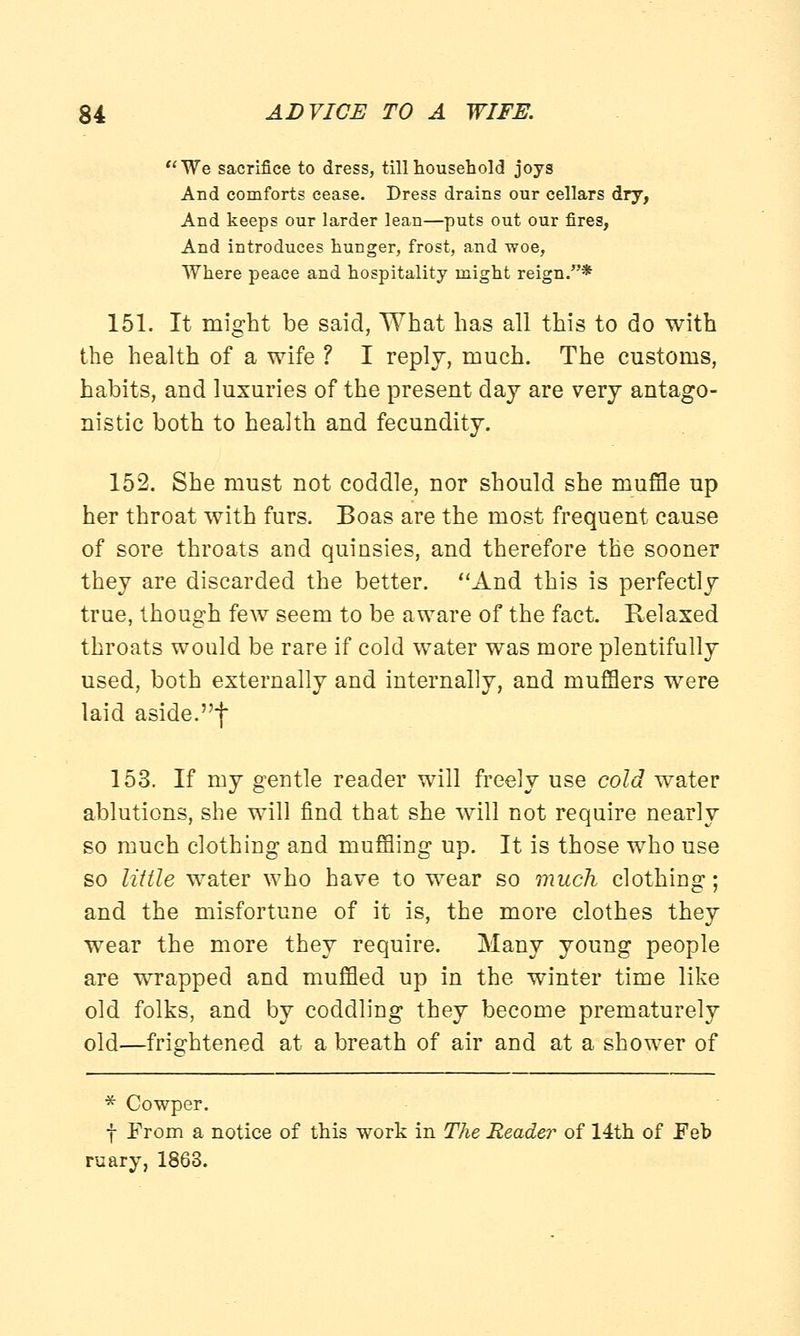 We sacrifice to dress, till household joys And comforts cease. Dress drains our cellars dry, And keeps our larder lean—puts out our fires, And introduces hunger, frost, and woe, Where peace and hospitality might reign.* 151. It might be said, What has all this to do with the health of a wife ? I reply, much. The customs, habits, and luxuries of the present day are very antago- nistic both to health and fecundity. 152. She must not coddle, nor should she muffle up her throat with furs. Boas are the most frequent cause of sore throats and quinsies, and therefore the sooner they are discarded the better. And this is perfectly true, though few seem to be aware of the fact. Relaxed throats would be rare if cold water was more plentifully used, both externally and internally, and mufflers were laid aside.f 153. If my gentle reader will freely use cold water ablutions, she will find that she will not require nearly so much clothing and muffling up. It is those who use so little water who have to wear so much clothing; and the misfortune of it is, the more clothes they wear the more they require. Many young people are wrrapped and muffled up in the winter time like old folks, and by coddling they become prematurely old—frightened at a breath of air and at a shower of * Cowper. f From a notice of this work in The Reader of 14th of Feb