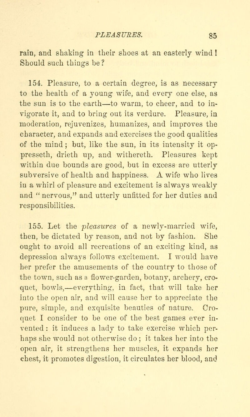 rain, and shaking in their shoes at an easterly wind! Should such things be ? 154. Pleasure, to a certain degree, is as necessary to the health of a young wife, and every one else, as the sun is to the earth—to warm, to cheer, and to in- vigorate it, and to bring out its verdure. Pleasure, in moderation, rejuvenizes, humanizes, and improves the character, and expands and exercises the good qualities of the mind; but, like the sun, in its intensity it op- presseth, drieth up, and withereth. Pleasures kept within due bounds are good, but in excess are utterly subversive of health and happiness. A wife who lives in a whirl of pleasure and excitement is always weakly and nervous, and utterly unfitted for her duties and responsibilities. 155. Let the pleasures of a newly-married wife, then, be dictated by reason, and not by fashion. She ought to avoid all recreations of an exciting kind, as depression always follows excitement. I would have her prefer the amusements of the country to those of the town, such as a flower-garden, botany, archery, cro- quet, bowls,—everything, in fact, that will take her into the open air, and will cause her to appreciate the pure, simple, and exquisite beauties of nature. Cro- quet I consider to be one of the best games ever in- vented : it induces a lady to take exercise which per- haps she would not otherwise do ; it takes her into the open air, it strengthens her muscles, it expands her chest, it promotes digestion, it circulates her blood, and