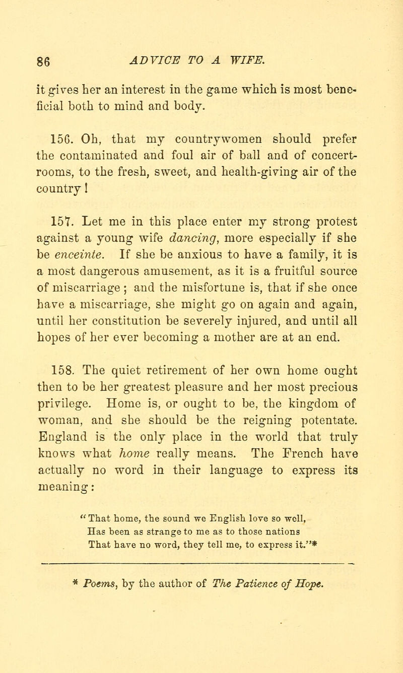 it gives her an interest in the game which is most bene- ficial both to mind and body. 15G. Oh, that my countrywomen should prefer the contaminated and foul air of ball and of concert- rooms, to the fresh, sweet, and health-giving air of the country! 15?. Let me in this place enter my strong protest against a young wife dancing, more especially if she be enceinte. If she be anxious to have a family, it is a most dangerous amusement, as it is a fruitful source of miscarriage ; and the misfortune is, that if she once have a miscarriage, she might go on again and again, until her constitution be severely injured, and until all hopes of her ever becoming a mother are at an end. 158. The quiet retirement of her own home ought then to be her greatest pleasure and her most precious privilege. Home is, or ought to be, the kingdom of woman, and she should be the reigning potentate. England is the only place in the world that truly knows what home really means. The French have actually no word in their language to express its ' That home, the sound we English love so well, Has been as strange to me as to those nations That have no word, they tell me, to express it.* * Poems, by the author of The Patience of Hope.