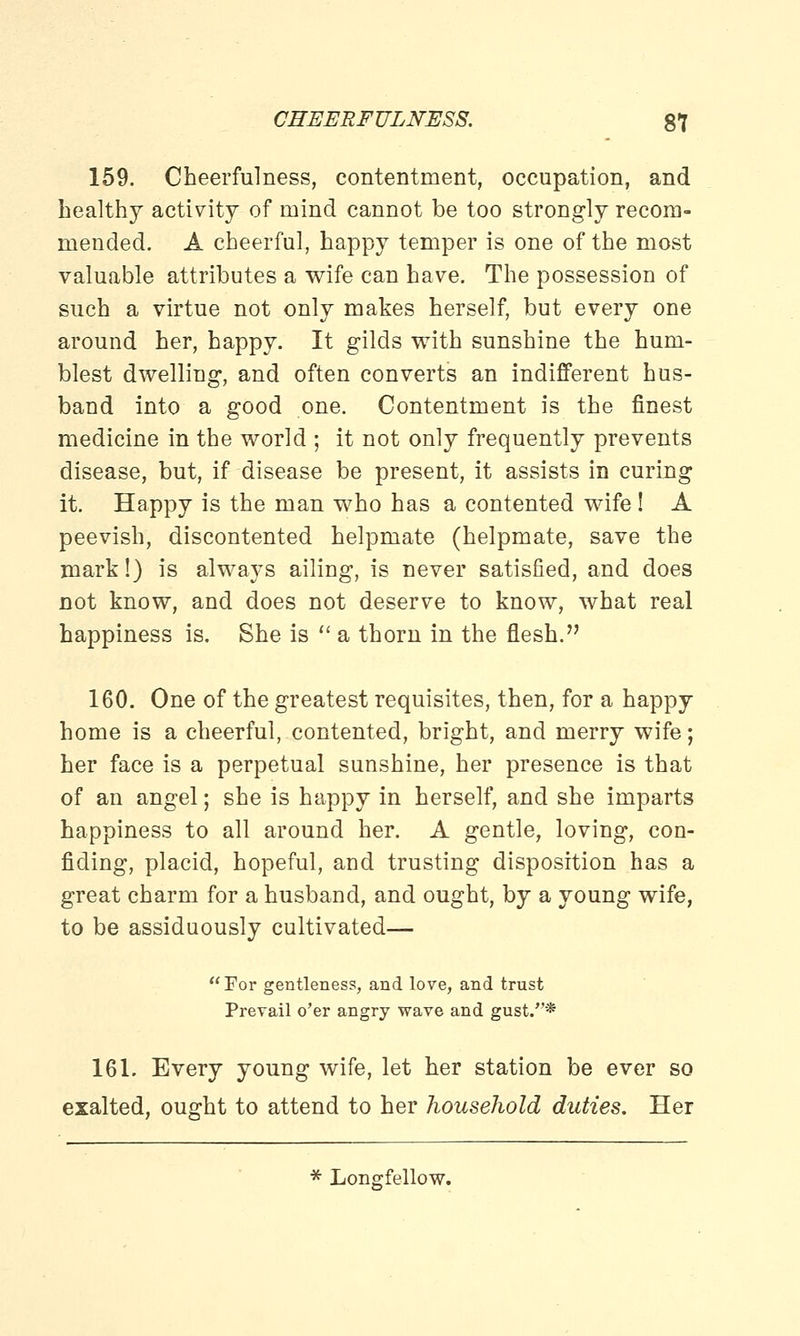 159. Cheerfulness, contentment, occupation, and healthy activity of mind cannot be too strongly recom- mended. A cheerful, happy temper is one of the most valuable attributes a wife can have. The possession of such a virtue not only makes herself, but every one around her, happy. It gilds with sunshine the hum- blest dwelling, and often converts an indifferent hus- band into a good one. Contentment is the finest medicine in the world ; it not only frequently prevents disease, but, if disease be present, it assists in curing it. Happy is the man who has a contented wife ! A peevish, discontented helpmate (helpmate, save the mark!) is always ailing, is never satisfied, and does not know, and does not deserve to know, what real happiness is. She is a thorn in the flesh. 160. One of the greatest requisites, then, for a happy home is a cheerful, contented, bright, and merry wife; her face is a perpetual sunshine, her presence is that of an angel; she is happy in herself, and she imparts happiness to all around her. A gentle, loving, con- fiding, placid, hopeful, and trusting disposition has a great charm for a husband, and ought, by a young wife, to be assiduously cultivated— For gentleness, and love, and trust Prevail o'er angry wave and gust.* 161. Every young wife, let her station be ever so exalted, ought to attend to her household duties. Her * Longfellow.