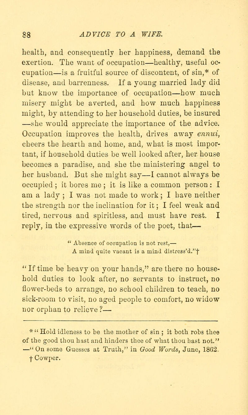 health, and consequently her happiness, demand the exertion. The want of occupation—healthy, useful oc- cupation—is a fruitful source of discontent, of sin,* of disease, and barrenness. If a young married lady did but know the importance of occupation—how much misery might be averted, and how much happiness might, by attending to her household duties, be insured —she would appreciate the importance of the advice. Occupation improves the health, drives away ennui, cheers the hearth and home, and, what is most impor- tant, if household duties be well looked after, her house becomes a paradise, and she the ministering angel to her husband. But she might say—I cannot always be occupied ; it bores me ; it is like a common person : I am a lady ; I was not made to work; I have neither the strength nor the inclination for it; I feel weak and tired, nervous and spiritless, and must have rest. I reply, in the expressive words of the poet, that— Absence of occupation is not rest,— A mind quite vacant is a mind distress'd.,J,f If time be heavy on your hands, are there no house- hold duties to look after, no servants to instruct, no flower-beds to arrange, no school children to teach, no sick-room to visit, no aged people to comfort, no widow nor orphan to relieve ?— * Hold idleness to be the mother of sin ; it both robs thee of the good thou hast and hinders thee of what thou hast not. —On some Guesses at Truth, in Good Words, June, 18G2. f Cowper.