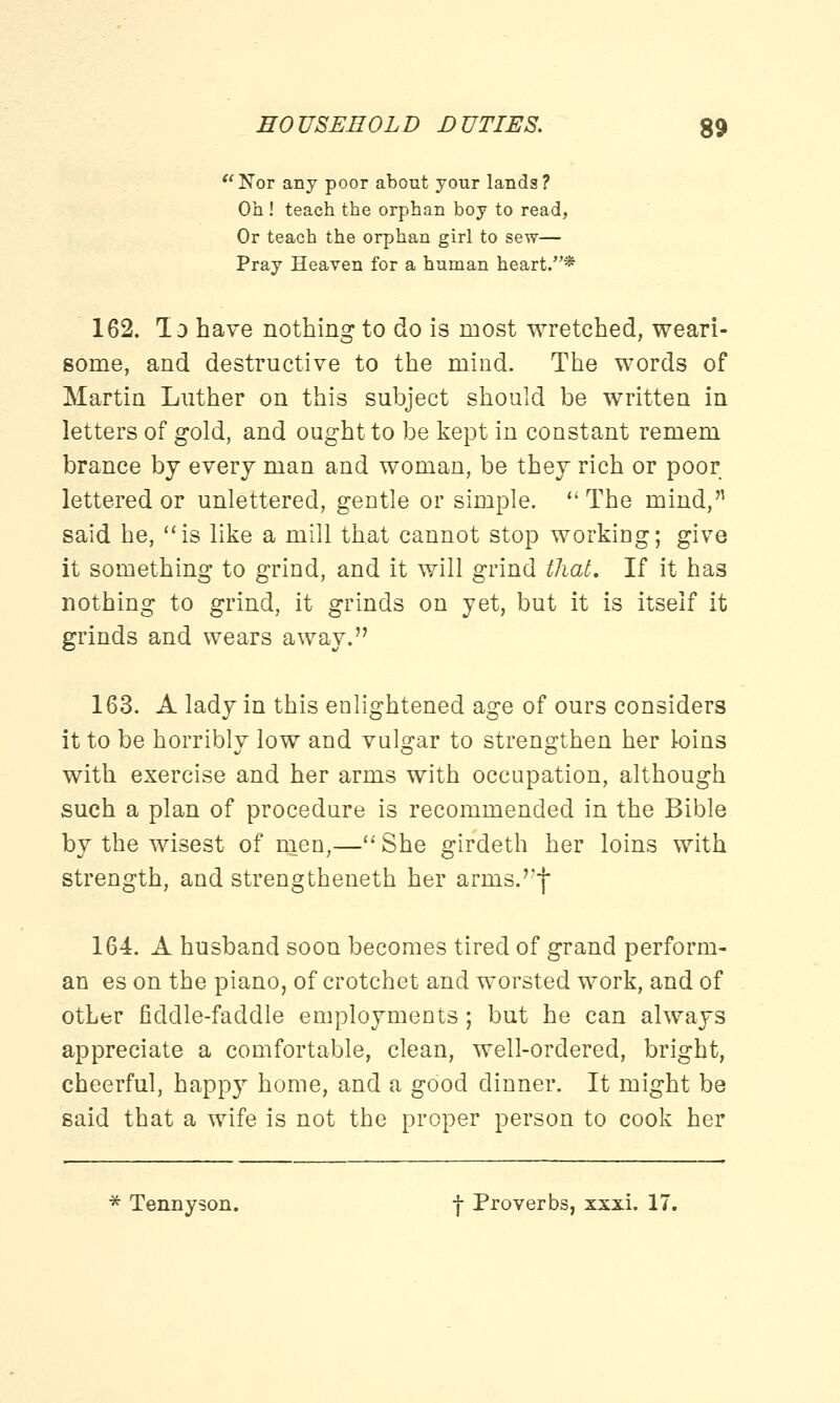 Nor any poor about your lands? Oh ! teach the orphan boy to read, Or teaoh the orphan girl to sew— Pray Heaven for a human heart.* 162. Id have nothing to do is most wretched, weari- some, and destructive to the mind. The words of Martin Luther on this subject should be written in letters of gold, and ought to be kept in constant remem brance by every man and woman, be they rich or poor lettered or unlettered, gentle or simple. The mind, said he, is like a mill that cannot stop working; give it something to grind, and it will grind that. If it has nothing to grind, it grinds on yet, but it is itself it grinds and wears away. 163. A lady in this enlightened age of ours considers it to be horribly low and vulgar to strengthen her loins with exercise and her arms with occupation, although such a plan of procedure is recommended in the Bible by the wisest of men,— She girdeth her loins with strength, and strengthened her arms.'*f 164. A husband soon becomes tired of grand perform- an es on the piano, of crotchet and worsted work, and of other fiddle-faddle employments; but he can always appreciate a comfortable, clean, well-ordered, bright, cheerful, happy home, and a good dinner. It might be said that a wife is not the proper person to cook her * Tennyson. f Proverbs, xxxi. 17.
