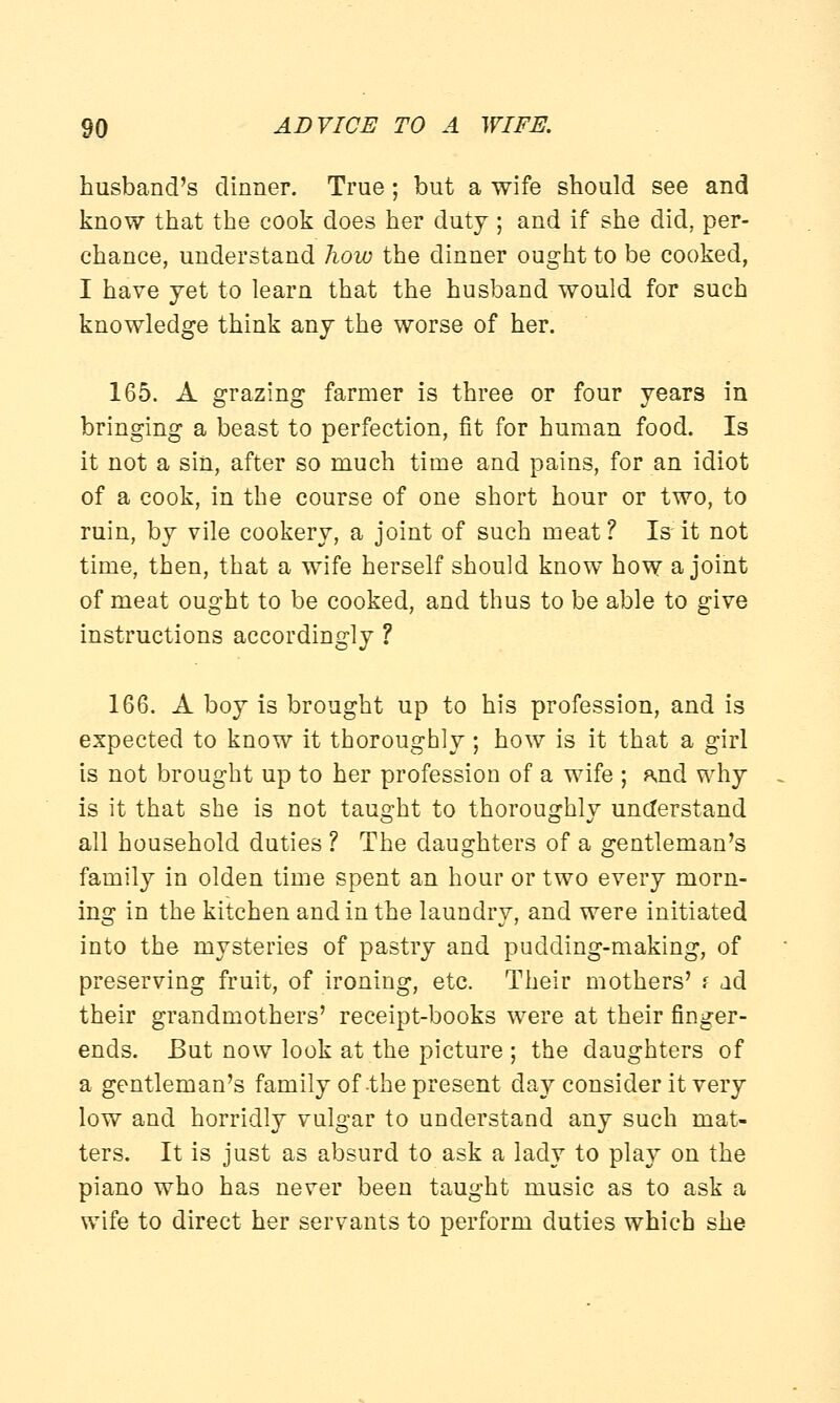 husband's dinner. True; but a wife should see and know that the cook does her duty ; and if she did, per- chance, understand how the dinner ought to be cooked, I have yet to learn that the husband would for such knowledge think any the worse of her. 165. A grazing farmer is three or four years in bringing a beast to perfection, fit for human food. Is it not a sin, after so much time and pains, for an idiot of a cook, in the course of one short hour or two, to ruin, by vile cookery, a joint of such meat ? Is it not time, then, that a wife herself should know how a joint of meat ought to be cooked, and thus to be able to give instructions accordingly ? 166. A boy is brought up to his profession, and is expected to know it thoroughly ; how is it that a girl is not brought up to her profession of a wife ; and why is it that she is not taught to thoroughly understand all household duties ? The daughters of a gentleman's family in olden time spent an hour or two every morn- ing in the kitchen and in the laundry, and were initiated into the mysteries of pastry and pudding-making, of preserving fruit, of ironing, etc. Their mothers' i ad their grandmothers' receipt-books were at their finger- ends. But now look at the picture ; the daughters of a gentleman's family of-the present day consider it very low and horridly vulgar to understand any such mat- ters. It is just as absurd to ask a lady to play on the piano who has never been taught music as to ask a wife to direct her servants to perform duties which she