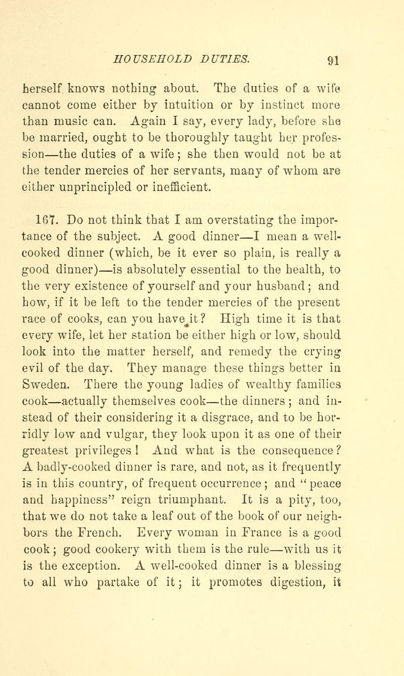 herself, knows nothing about. The duties of a wife cannot come either by intuition or by instinct more than music can. Again I say, every lady, before she be married, ought to be thoroughly taught her profes- sion—the duties of a wife; she then would not be at the tender mercies of her servants, many of whom are either unprincipled or inefficient. 167. Do not think that I am overstating the impor- tance of the subject. A good dinner—I mean a well- cooked dinner (which, be it ever so plain, is really a good dinner)—is absolutely essential to the health, to the very existence of yourself and your husband ; and how, if it be left to the tender mercies of the present race of cooks, can you havejt ? High time it is that every wife, let her station be either high or low, should look into the matter herself, and remedy the crying evil of the day. They manage these things better in Sweden. There the young ladies of wealthy families cook—actually themselves cook—the dinners ; and in- stead of their considering it a disgrace, and to be hor- ridly low and vulgar, they look upon it as one of their greatest privileges ! And what is the consequence ? A badly-cooked dinner is rare, and not, as it frequently is in this country, of frequent occurrence; and peace and happiness reign triumphant. It is a pity, too, that we do not take a leaf out of the book of our neigh- bors the French. Every woman in France is a good cook; good cookery with them is the rule—with us it is the exception. A well-cooked dinner is a blessing to all who partake of it; it promotes digestion, it