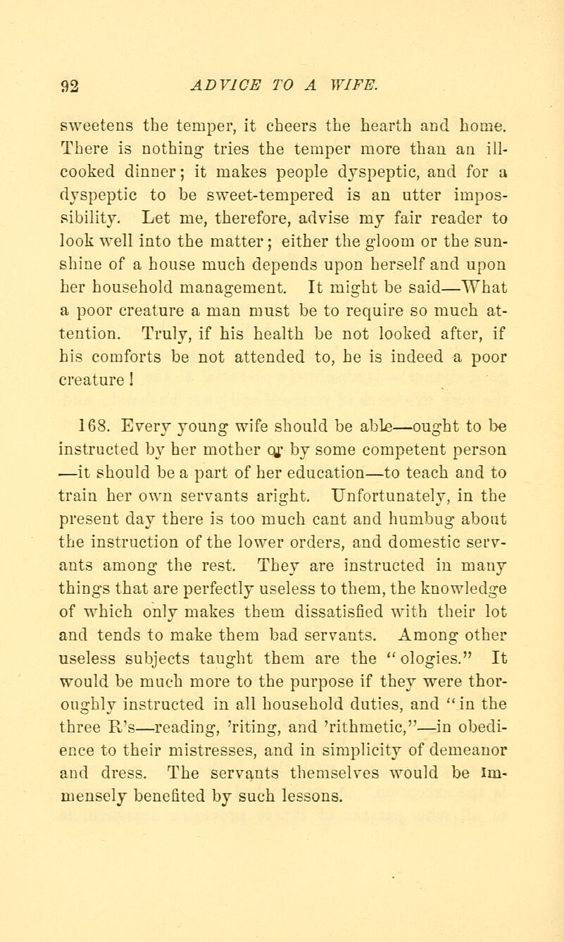 sweetens the temper, it cheers the hearth and home. There is nothing tries the temper more than an ill- cooked dinner; it makes people dyspeptic, and for a dyspeptic to be sweet-tempered is an utter impos- sibility. Let me, therefore, advise my fair reader to look well into the matter; either the gloom or the sun- shine of a house much depends upon herself and upon her household management. It might be said—What a poor creature a man must be to require so much at- tention. Truly, if his health be not looked after, if his comforts be not attended to, he is indeed a poor creature ! 168. Every young wife should be able—ought to be instructed by her mother Q£ by some competent person ■—it should be a part of her education—to teach and to train her own servants aright. Unfortunately, in the present day there is too much cant and humbug about the instruction of the lower orders, and domestic serv- ants among the rest. They are instructed in many things that are perfectly useless to them, the knowledge of which only makes them dissatisfied with their lot and tends to make them bad servants. Among other useless subjects taught them are the ologies. It would be much more to the purpose if they were thor- oughly instructed in all household duties, and in the three B/s—reading, 'riting, and 'rithmetic,—in obedi- ence to their mistresses, and in simplicity of demeanor and dress. The servants themselves would be Im- mensely benefited by such lessons.