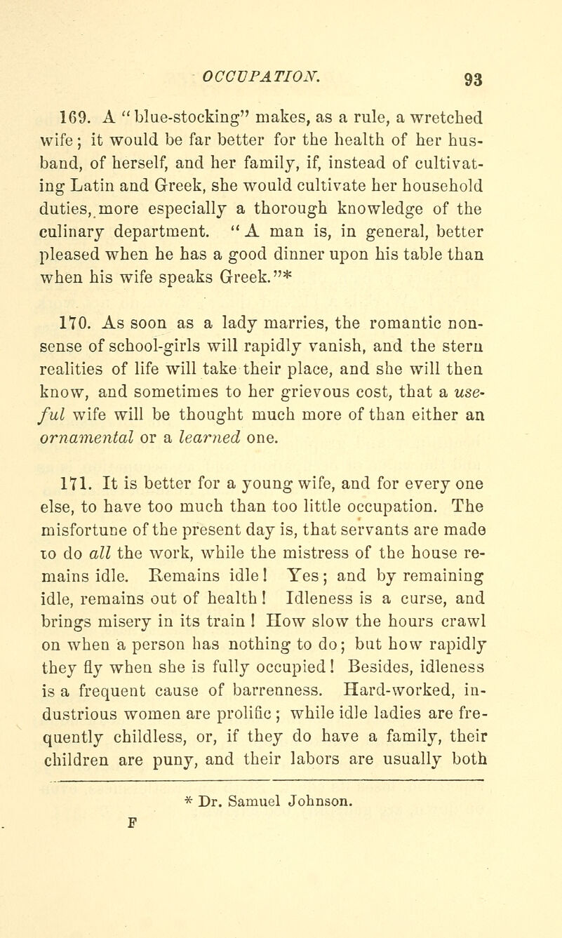 169. A blue-stocking makes, as a rule, a wretched wife; it would be far better for the health of her hus- band, of herself, and her family, if, instead of cultivat- ing Latin and Greek, she would cultivate her household duties, more especially a thorough knowledge of the culinary department. A man is, in general, better pleased when he has a good dinner upon his table than when his wife speaks Greek.* 170. As soon as a lady marries, the romantic non- sense of school-girls will rapidly vanish, and the stern realities of life will take their place, and she will then know, and sometimes to her grievous cost, that a use- ful wife will be thought much more of than either an ornamental or a learned one. 171. It is better for a young wife, and for every one else, to have too much than too little occupation. The misfortune of the present day is, that servants are made to do all the work, while the mistress of the house re- mains idle. Remains idle ! Yes ; and by remaining idle, remains out of health ! Idleness is a curse, and brings misery in its train ! How slow the hours crawl on when a person has nothing to do; but how rapidly they fly when she is fully occupied! Besides, idleness is a frequent cause of barrenness. Hard-worked, in- dustrious women are prolific ; while idle ladies are fre- quently childless, or, if they do have a family, their children are puny, and their labors are usually both * Dr. Samuel Johnson.