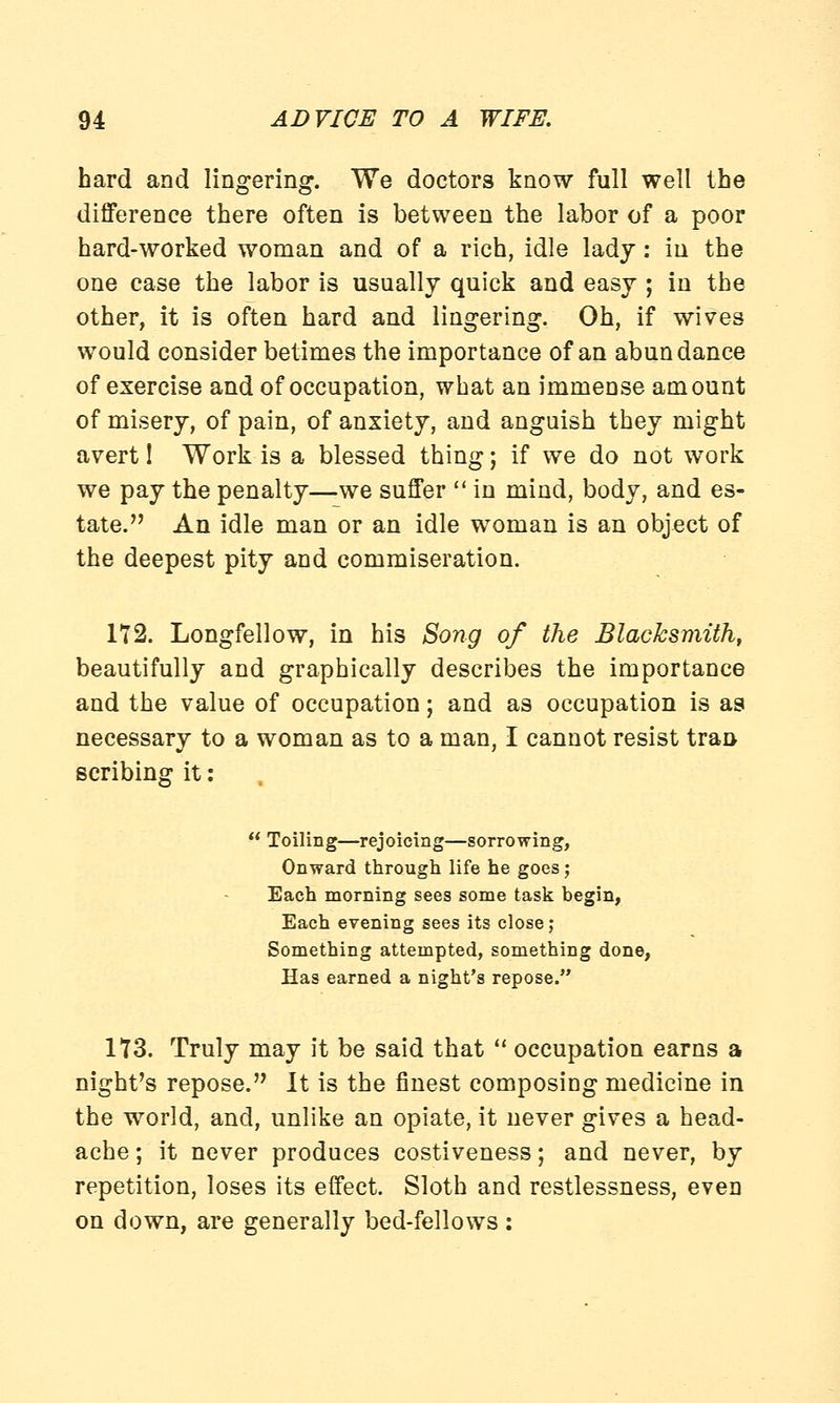 hard and lingering. We doctors know full well the difference there often is between the labor of a poor hard-worked woman and of a rich, idle lady: in the one case the labor is usually quick and easy ; in the other, it is often hard and lingering. Oh, if wives would consider betimes the importance of an abundance of exercise and of occupation, what an immense amount of misery, of pain, of anxiety, and anguish they might avert 1 Work is a blessed thing; if we do not work we pay the penalty—we suffer in mind, body, and es- tate. An idle man or an idle woman is an object of the deepest pity and commiseration. 172. Longfellow, in his Song of the Blacksmith, beautifully and graphically describes the importance and the value of occupation; and as occupation is as necessary to a woman as to a man, I cannot resist tran- scribing it: Toiling—rejoicing—sorrowing, Onward through life he goes; Each morning sees some task begin, Each evening sees its close; Something attempted, something done, Has earned a night's repose. 173. Truly may it be said that occupation earns a night's repose. It is the finest composing medicine in the world, and, unlike an opiate, it never gives a head- ache ; it never produces costiveness; and never, by repetition, loses its effect. Sloth and restlessness, even on down, are generally bed-fellows: