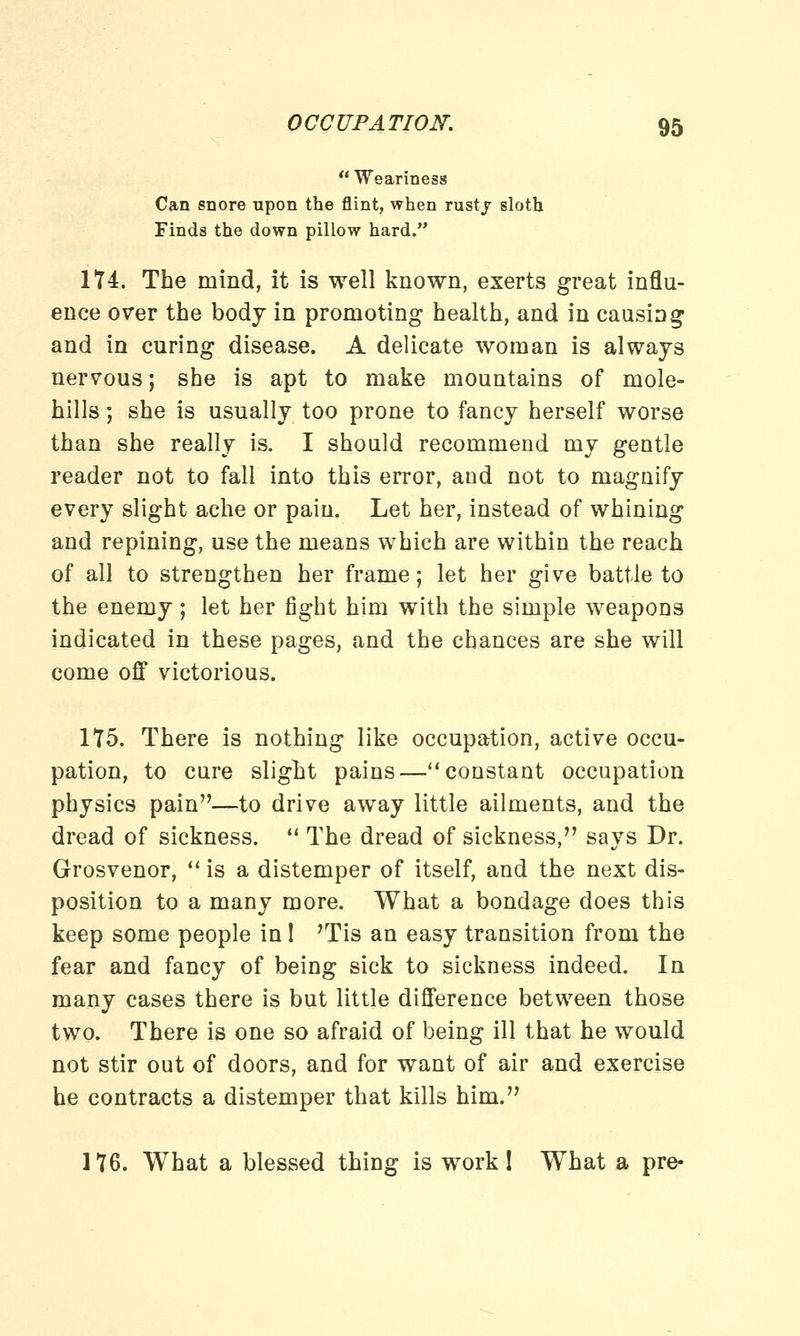 Weariness Can snore upon the flint, when rustj sloth Finds the down pillow hard. 174. The mind, it is well known, exerts great influ- ence over the body in promoting health, and in causing and in curing disease. A delicate woman is always nervous; she is apt to make mountains of mole- hills ; she is usually too prone to fancy herself worse than she really is. I should recommend my gentle reader not to fall into this error, and not to magnify every slight ache or pain. Let her, instead of whining and repining, use the means which are within the reach of all to strengthen her frame; let her give battle to the enemy; let her fight him with the simple weapons indicated in these pages, and the chances are she will come off victorious. 175. There is nothing like occupation, active occu- pation, to cure slight pains—constant occupation physics pain—to drive away little ailments, and the dread of sickness. The dread of sickness, says Dr. Grosvenor, is a distemper of itself, and the next dis- position to a many more. What a bondage does this keep some people in I 'Tis an easy transition from the fear and fancy of being sick to sickness indeed. In many cases there is but little difference between those two. There is one so afraid of being ill that he would not stir out of doors, and for want of air and exercise he contracts a distemper that kills him. 176. What a blessed thing is work! What a pre-