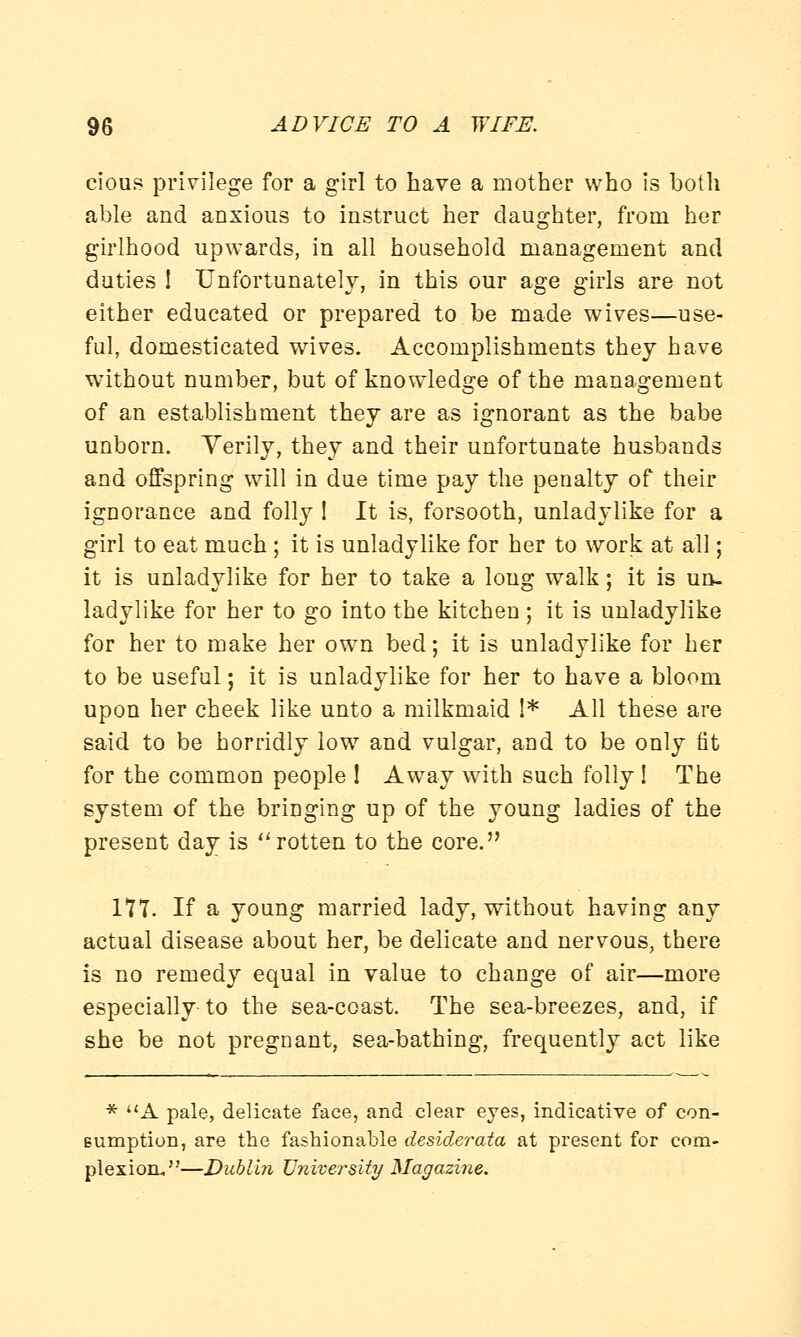 cious privilege for a girl to have a mother who is both able and anxious to instruct her daughter, from her girlhood upwards, in all household management and duties 1 Unfortunately, in this our age girls are not either educated or prepared to be made wives—use- ful, domesticated wives. Accomplishments they have without number, but of knowledge of the management of an establishment they are as ignorant as the babe unborn. Verily, they and their unfortunate husbands and offspring will in due time pay the penalty of their ignorance and folly 1 It is, forsooth, unladylike for a girl to eat much ; it is unladylike for her to work at all; it is unladylike for her to take a long walk; it is un- ladylike for her to go into the kitchen ; it is unladylike for her to make her own bed; it is unladylike for her to be useful; it is unladylike for her to have a bloom upon her cheek like unto a milkmaid 1* All these are said to be horridly low and vulgar, and to be only fit for the common people ! Away with such folly I The system of the bringing up of the young ladies of the present day is rotten to the core. 177. If a young married lady, without having any actual disease about her, be delicate and nervous, there is no remedy equal in value to change of air—more especially to the sea-coast. The sea-breezes, and, if she be not pregnant, sea-bathing, frequently act like * A pale, delicate face, and clear eyes, indicative of con- sumption, are the fashionable desiderata at present for com- plexion,—Dublin University Magazine.
