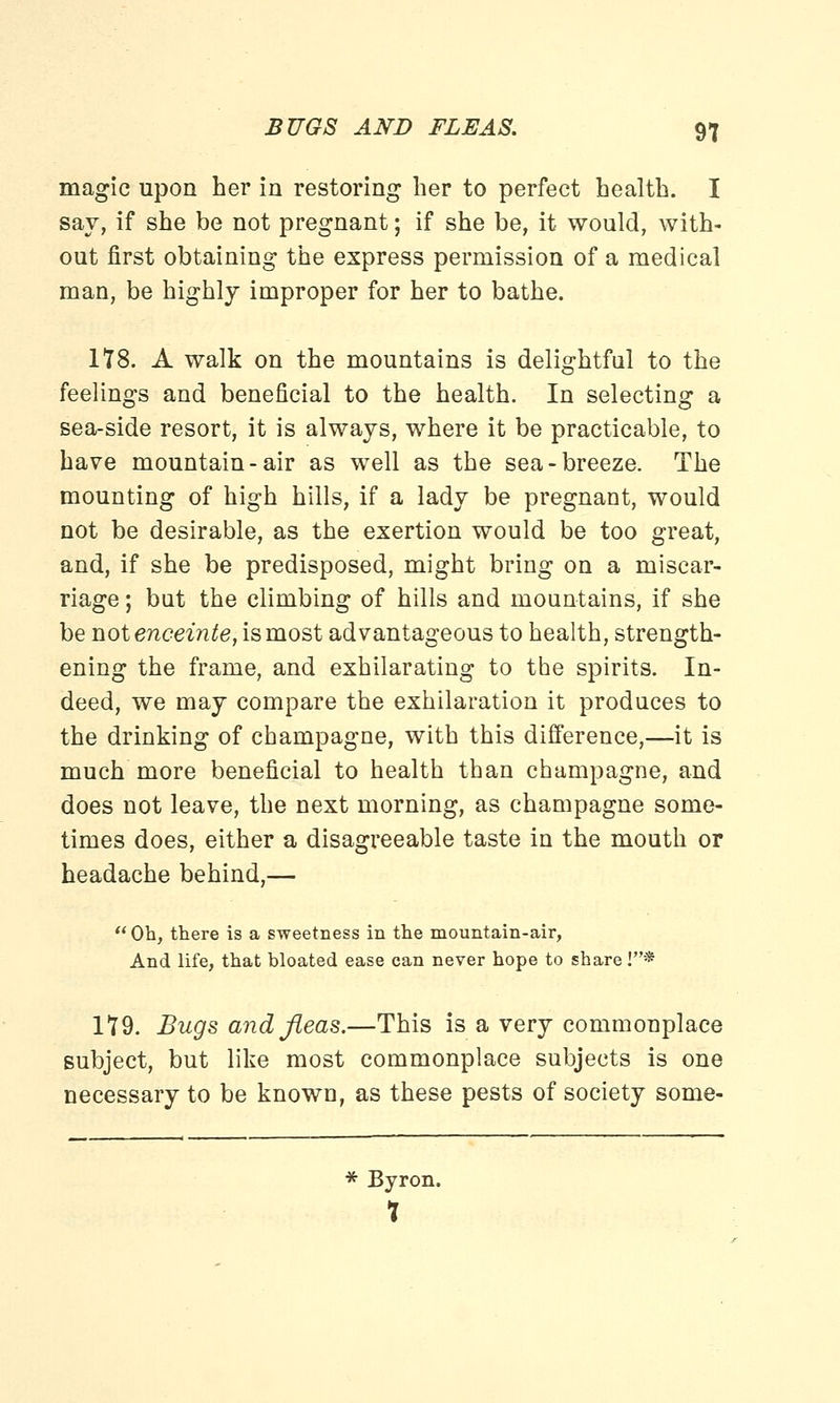 magic upon her in restoring her to perfect health. I say, if she be not pregnant; if she be, it would, with- out first obtaining the express permission of a medical man, be highly improper for her to bathe. 178. A walk on the mountains is delightful to the feelings and beneficial to the health. In selecting a sea-side resort, it is always, where it be practicable, to have mountain-air as well as the sea-breeze. The mounting of high hills, if a lady be pregnant, would not be desirable, as the exertion would be too great, and, if she be predisposed, might bring on a miscar- riage ; but the climbing of hills and mountains, if she be not enceinte, is most advantageous to health, strength- ening the frame, and exhilarating to the spirits. In- deed, we may compare the exhilaration it produces to the drinking of champagne, with this difference,—it is much more beneficial to health than champagne, and does not leave, the next morning, as champagne some- times does, either a disagreeable taste in the mouth or headache behind,— Oh, there is a sweetness in the mountain-air, And life, that bloated ease can never hope to share !* 179. Bugs and fleas.—This is a very commonplace subject, but like most commonplace subjects is one necessary to be known, as these pests of society sonie- * Byron. 1