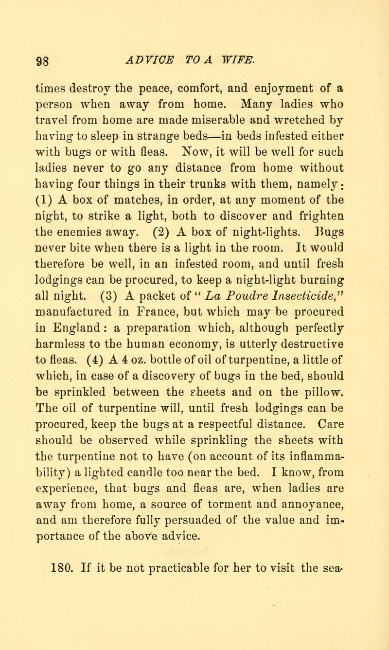times destroy the peace, comfort, and enjoyment of a person when away from home. Many ladies who travel from home are made miserable and wretched by having to sleep in strange beds—in beds infested either with bugs or with fleas. Now, it will be well for such ladies never to go any distance from home without having four things in their trunks with them, namely: (1) A box of matches, in order, at any moment of the night, to strike a light, both to discover and frighten the enemies away. (2) A box of night-lights. Bugs never bite when there is a light in the room. It would therefore be well, in an infested room, and until fresh lodgings can be procured, to keep a night-light burning all night. (3) A packet of La Poudre Insecticide manufactured in France, but which may be procured in England : a preparation which, although perfectly harmless to the human economy, is utterly destructive to fleas. (4) A 4 oz. bottle of oil of turpentine, a little of which, in case of a discovery of bugs in the bed, should be sprinkled between the sheets and on the pillow. The oil of turpentine will, until fresh lodgings can be procured, keep the bugs at a respectful distance. Care should be observed while sprinkling the sheets with the turpentine not to have (on account of its inflamma- bility) a lighted candle too near the bed. I know, from experience, that bugs and fleas are, when ladies are away from home, a source of torment and annoyance, and am therefore fully persuaded of the value and im- portance of the above advice. 180. If it be not practicable for her to visit the sea-