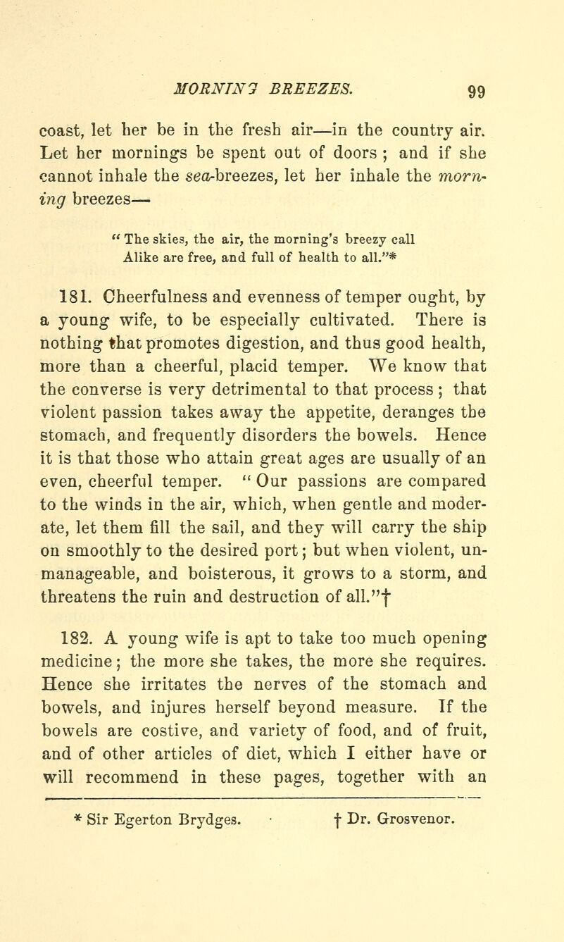 coast, let her be in the fresh air—in the country air. Let her mornings be spent out of doors ; and if she cannot inhale the sea-breezes, let her inhale the morn- ing breezes— The skies, the air, the morning's breezy call Alike are free, and full of health to all.* 181. Cheerfulness and evenness of temper ought, by a young wife, to be especially cultivated. There is nothing that promotes digestion, and thus good health, more than a cheerful, placid temper. We know that the converse is very detrimental to that process ; that violent passion takes away the appetite, deranges the stomach, and frequently disorders the bowels. Hence it is that those who attain great ages are usually of an even, cheerful temper. Our passions are compared to the winds in the air, which, when gentle and moder- ate, let them fill the sail, and they will carry the ship on smoothly to the desired port; but when violent, un- manageable, and boisterous, it grows to a storm, and threatens the ruin and destruction of all.f 182. A young wife is apt to take too much opening medicine; the more she takes, the more she requires. Hence she irritates the nerves of the stomach and bowels, and injures herself beyond measure. If the bowels are costive, and variety of food, and of fruit, and of other articles of diet, which I either have or will recommend in these pages, together with an * Sir Egerton Brydges. • f Dr. Grosvenor.