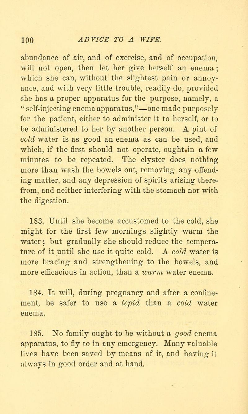 abundance of air, and of exercise, and of occupation, will not open, then let her give herself an enema ; which she can, without the slightest pain or annoy- ance, and with very little trouble, readily do, provided she has a proper apparatus for the purpose, namely, a self-injecting enema apparatus,—one made purposely for the patient, either to administer it to herself, or to be administered to her by another person. A pint of cold water is as good an enema as can be used, and which, if the first should not operate, ought«in a few minutes to be repeated. The clyster does nothing more than wash the bowels out, removing any offend- ing matter, and any depression of spirits arising there- from, and neither interfering with the stomach nor with the digestion. 183. Until she become accustomed to the cold, she might for the first few mornings slightly warm the water; but gradually she should reduce the tempera- ture of it until she use it quite cold. A cold water is more bracing and strengthening to the bowels, and more efficacious in action, than a warm water enema. 184. It will, during pregnancy and after a confine- ment, be safer to use a tepid than a cold water enema. 185. No family ought to be without a good enema apparatus, to fly to in any emergency. Many valuable lives have been saved by means of it, and having it always in good order and at hand.