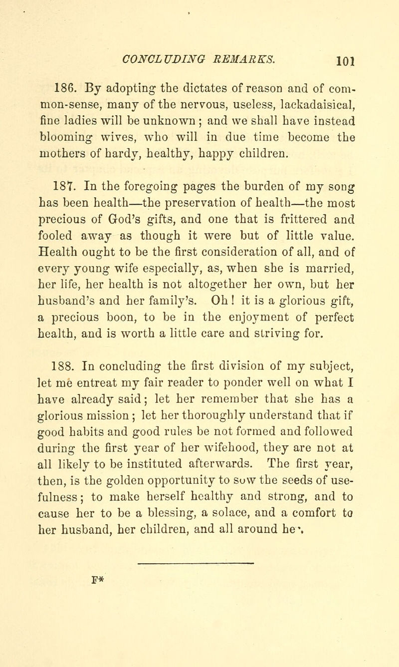 186. By adopting the dictates of reason and of com- mon-sense, many of the nervous, useless, lackadaisical, fine ladies will be unknown ; and we shall have instead blooming wives, who will in due time become the mothers of hardy, healthy, happy children. 18*7. In the foregoing pages the burden of my song has been health—the preservation of health—the most precious of God's gifts, and one that is frittered and fooled away as though it were but of little value. Health ought to be the first consideration of all, and of every young wife especially, as, when she is married, her life, her health is not altogether her own, but her husband's and her family's. Oh ! it is a glorious gift, a precious boon, to be in the enjoyment of perfect health, and is worth a little care and striving for. 188. In concluding the first division of my subject, let me entreat my fair reader to ponder well on what I have already said; let her remember that she has a glorious mission; let her thoroughly understand that if good habits and good rules be not formed and followed during the first year of her wifehood, they are not at all likely to be instituted afterwards. The first year, then, is the golden opportunity to suw the seeds of use- fulness ; to make herself healthy and strong, and to cause her to be a blessing, a solace, and a comfort to her husband, her children, and all around he\ F*