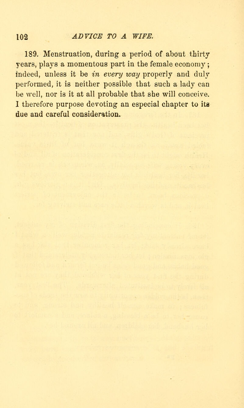 189. Menstruation, during a period of about thirty years, plays a momentous part in the female economy; indeed, unless it be in every way properly and duly performed, it is neither possible that such a lady can be well, nor is it at all probable that she will conceive. I therefore purpose devoting an especial chapter to ita due and careful consideration.